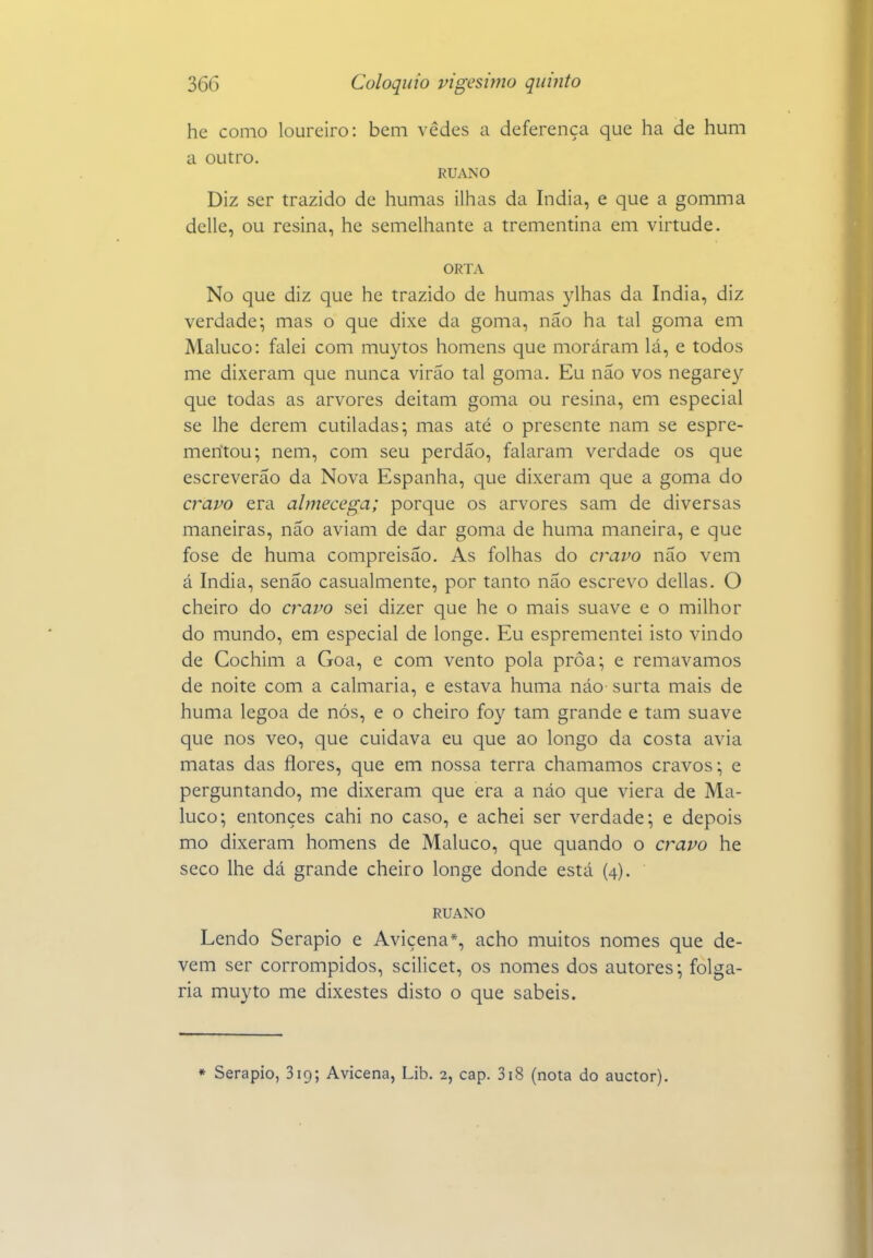 hc como loureiro: bem vedes a deferença que ha de hum a outro. RUANO Diz ser trazido de humas ilhas da índia, e que a gomma delle, ou resina, he semelhante a trementina em virtude. ORTA No que diz que he trazido de humas ylhas da índia, diz verdade; mas o que dixe da goma, não ha tal goma em Maluco: falei com muytos homens que moráram lá, e todos me dixeram que nunca virão tal goma. Eu não vos negarey que todas as arvores deitam goma ou resina, em especial se lhe derem cutiladas; mas até o presente nam se espre- merítou; nem, com seu perdão, falaram verdade os que escreverão da Nova Espanha, que dixeram que a goma do cravo era almecega; porque os arvores sam de diversas maneiras, não aviam de dar goma de huma maneira, e que fose de huma compreisão. As folhas do cravo não vem á índia, senão casualmente, por tanto não escrevo delias. O cheiro do cravo sei dizer que he o mais suave e o milhor do mundo, em especial de longe. Eu esprementei isto vindo de Cochim a Goa, e com vento pola proa; e remávamos de noite com a calmaria, e estava huma náo surta mais de huma legoa de nós, e o cheiro foy tam grande e tam suave que nos veo, que cuidava eu que ao longo da costa avia matas das flores, que em nossa terra chamamos cravos; e perguntando, me dixeram que era a náo que viera de Ma- luco; entonçes cahi no caso, e achei ser verdade; e depois mo dixeram homens de Maluco, que quando o cravo he seco lhe dá grande cheiro longe donde está (4). RUANO Lendo Serapio e Avicena*, acho muitos nomes que de- vem ser corrompidos, scilicet, os nomes dos autores; folga- ria muyto me dixestes disto o que sabeis. * Serapio, 319; Avicena, Lib. 2, cap. 318 (nota do auctor).