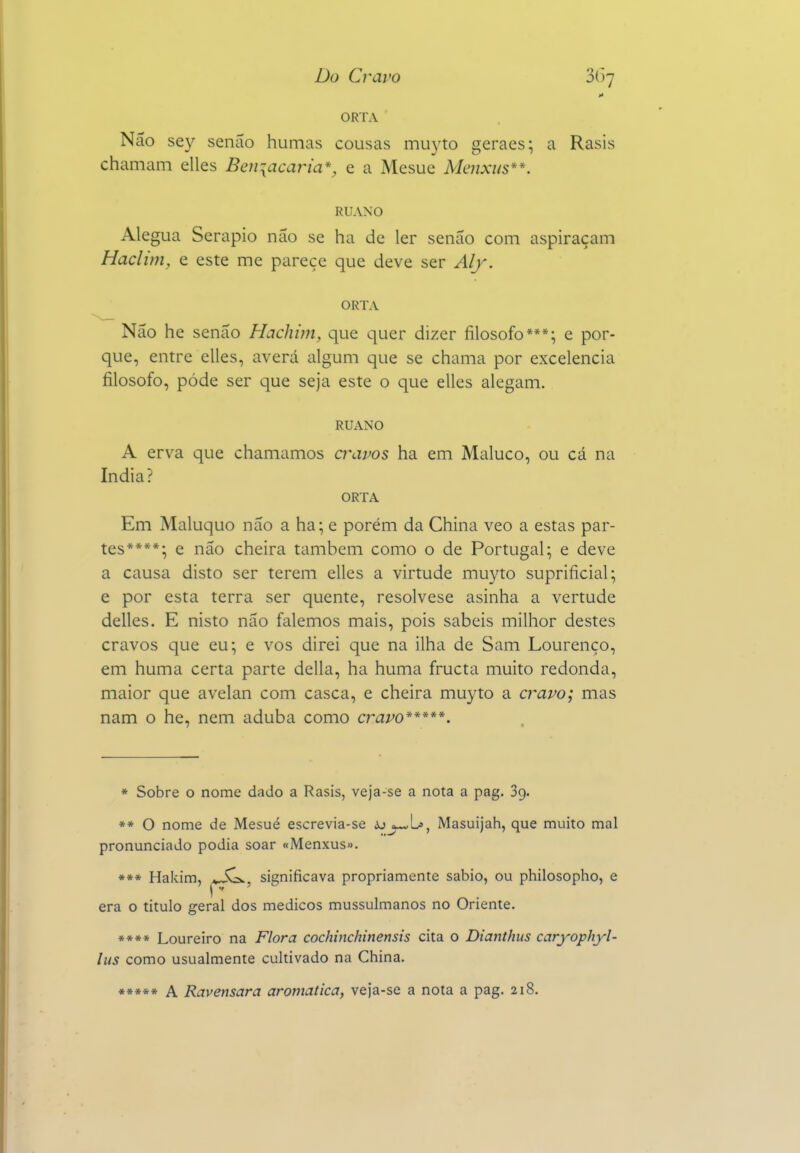 Do Cravo 3()7 ORTA Não sey senão humas cousas mu3'to geraes; a Rasis chamam elles Beniacaria*, e a Mesue Mcjixus**. RUANO Alegua Serapio não se ha de ler senão com aspiraçam Haclim, e este me parece que deve ser Alf. ORTA Não he senão Hachim, que quer dizer filosofo***; e por- que, entre elles, averá algum que se chama por excelência filosofo, pôde ser que seja este o que elles alegam. RUANO A erva que chamamos cvlWos ha em Maluco, ou cá na índia? ORTA Em Maluquo não a ha; e porém da China veo a estas par- tes****; e não cheira também como o de Portugal; e deve a causa disto ser terem elles a virtude muyto supriíicial; e por esta terra ser quente, resolvese asinha a vertude delles. E nisto não falemos mais, pois sabeis milhor destes cravos que eu; e vos direi que na ilha de Sam Lourenço, em huma certa parte delia, ha huma fructa muito redonda, maior que avelan com casca, e cheira muyto a cravo; mas nam o he, nem aduba como cravo*****. * Sobre o nome dado a Rasis, veja-se a nota a pag. Sg. »* O nome de Mesué escrevia-se ájj-vL», Masuijah, que muito mal pronunciado podia soar «Menxus». *** Hakim, significava propriamente sábio, ou philosopho, e era o titulo geral dos médicos mussulmanos no Oriente. »*«» Loureiro na Flora cochinchinensis cita o Dianthus caryophyl- lus como usualmente cultivado na China. *»»*« A Ravensara aromática, veja-se a nota a pag. 218,