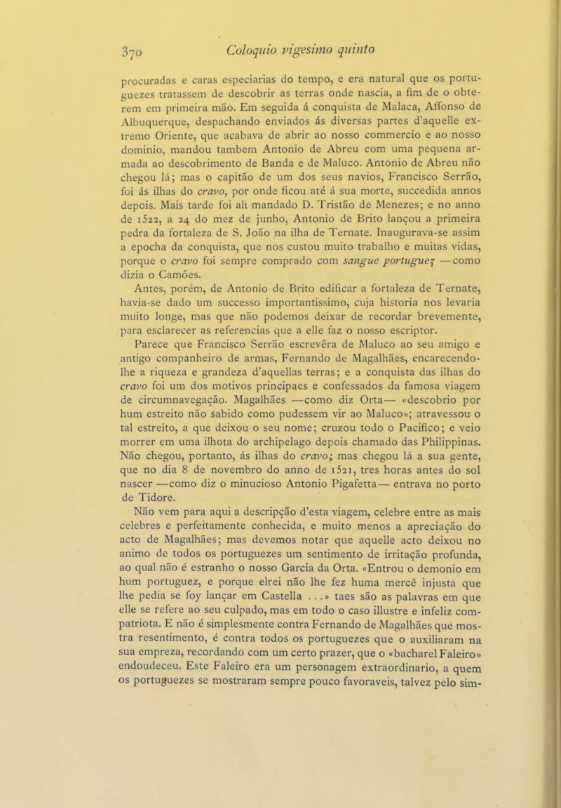 procuradas e caras especiarias do tempo, e era natural que os portu- guezes tratassem de descobrir as terras onde nascia, a fim de o obte- rem em primeira mão. Em seguida á conquista de Malaca, Afíbnso de Albuquerque, despachando enviados ás diversas partes d'aquelle ex- tremo Oriente, que acabava de abrir ao nosso commercio e ao nosso domínio, mandou também Antonio de Abreu com uma pequena ar- mada ao descobrimento de Banda e de Maluco. Antonio de Abreu não chegou lá; mas o capitão de um dos seus navios, Francisco Serrão, foi ás ilhas do cravo, por onde ficou até á sua morte, succedida annos depois. Mais tarde foi ali mandado D. Tristão de Menezes; e no anno de i522, a 24 do mez de junho, Antonio de Brito lançou a primeira pedra da fortaleza de S. João na ilha de Ternate. Inaugurava-se assim a epocha da conquista, que nos custou muito trabalho e muitas vidas, porque o cravo foi sempre comprado com sangue portiigue:^ —como dizia o Camões. Antes, porém, de Antonio de Brito edificar a fortaleza de Ternate, havia-se dado um successo importantíssimo, cuja historia nos levaria muito longe, mas que não podemos deixar de recordar brevemente, para esclarecer as referencias que a elle faz o nosso escriptor. Parece que Francisco Serrão escrevera de Maluco ao seu amigo e antigo companheiro de armas, Fernando de Magalhães, encarecendo- Ihe a riqueza e grandeza d'aquellas terras; e a conquista das ilhas do cravo foi um dos motivos principaes e confessados da famosa viagem de circumnavegação. Magalhães —como diz Orta— «descobrio por hum estreito não sabido como pudessem vir ao Maluco»; atravessou o tal estreito, a que deixou o seu nome; cruzou todo o Pacifico; e veio morrer em uma ilhota do archipelago depois chamado das Philippinas. Não chegou, portanto, ás ilhas do cravo; mas chegou lá a sua gente, que no dia 8 de novembro do anno de i52i, tres horas antes do sol nascer —como diz o minucioso Antonio Pigafetta— entrava no porto de Tidore. Não vem para aqui a descripção d'esta viagem, celebre entre as mais celebres e perfeitamente conhecida, e muito menos a apreciação do acto de Magalhães; mas devemos notar que aquelle acto deixou no animo de todos os portuguezes um sentimento de irritação profunda, ao qual não é estranho o nosso Garcia da Orta. «Entrou o demónio em hum portuguez, e porque elrei não lhe fez huma mercê injusta que lhe pedia se foy lançar em Castella ...» taes são as palavras em que elle se refere ao seu culpado, mas em todo o caso illustre e infeliz com- patriota. E não é simplesmente contra Fernando de Magalhães que mos- tra resentimento, é contra todos os portuguezes que o auxiliaram na sua empreza, recordando com um certo prazer, que o «bacharel Faleiro» endoudeceu. Este Faleiro era um personagem extraordinário, a quem os portuguezes se mostraram sempre pouco favoráveis, talvez pelo sim-