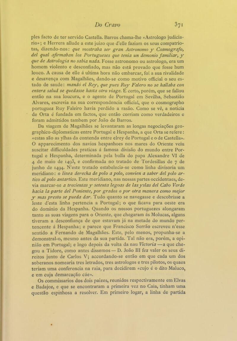 pies facto de ter servido Castella. Barros chama-lhe «Astrólogo judiciá- rio» ; e Herrera allude a este juizo que d'elle faziam os seus compatrio- tas, dizendo-nos: que mostraba ser gran Astrónomo y Cosmógrafo, dei qual afinnaban los Portugueses que tenia un demónio familiar, y que de Astrologia no sabia nada. Fosse astrónomo ou astrólogo, era um homem violento e desconfiado, mas não está provado que fosse hum louco. A causa de elle á ultima hora não embarcar, foi a sua rivalidade e desavença com Magalhães, dando-se como motivo official o seu es- tado de saúde: mando el Rey, que pues Ruy Falero no se hallaba con entera salud se quedasse hasta otro viage. É certo, porém, que se fallou então na sua loucura, e o agente de Portugal em Sevilha, Sebastião Alvares, escrevia na sua correspondência official, que o cosmographo portuguez Ruy Faleiro havia perdido a rasão. Como se vê, a noticia de Orta é fundada em factos, que então corriam como verdadeiros e foram admittidos também por João de Barros. Da viagem de Magalhães se levantaram as longas negociações geo- graphico-diplomaticas entre Portugal e Hespanha, a que Orta se refere : «estas são as ylhas da contenda entre elrey de Portugal e o de Castella». O apparecimento dos navios hespanhoes nos mares do Oriente veiu suscitar difficuldades praticas á famosa divisão do mundo entre Por- tugal e Hespanha, determinada pela bulia do papa Alexandre VI de 4 de maio de 1493, e confirmada no tratado de Tordesillas de 7 de junho de 1494. N'este tratado estabelecia-se como linha divisória um meridiano: o linea derecha de polo a polo, convien a saber dei polo ar- tico alpolo antartico. Este meridiano, nas nossas partes occidentaes, de- via marcar-se a trecientas y setenta legoas de lasyslas dei Cabo Verde hacia la parte dei Poniente, por grados o por otra manera como mejor y mas presto se pueda dar. Tudo quanto se navegasse e descobrisse a leste d'esta linha pertencia a Portugal; o que ficava para oeste era do dominio da Hespanha. Quando os nossos portuguezes alongaram tanto as suas viagens para o Oriente, que chegaram ás Molucas, alguns tiveram a desconfiança de que estavam já na metade do mundo per- tencente á Hespanha; e parece que Francisco Serrão escreveu n'esse sentido a Fernando de Magalhães. Este, pelo menos, propunha-se a demonstral-o, mesmo antes da sua partida. Tal não era, porém, a opi- nião em Portugal; e logo depois da volta da nau Victoria —a que che- gou a Tidore, como antes dissemos — D. João III fez valer os seus di- reitos junto de Carlos V; accordando-se então em que cada um dos soberanos nomearia tres letrados, tres astrólogos e tres pilotos, os quaes teriam uma conferencia na raia, para decidirem «cujo é o dito Maluco, e em cuja demarcação cáe». Os commissarios dos dois paizes, reunidos respectivamente em Elvas e Badajoz, e que se encontraram a primeira vez no Caia, tinham uma questão espinhosa a resolver. Em primeiro logar, a linha de partida