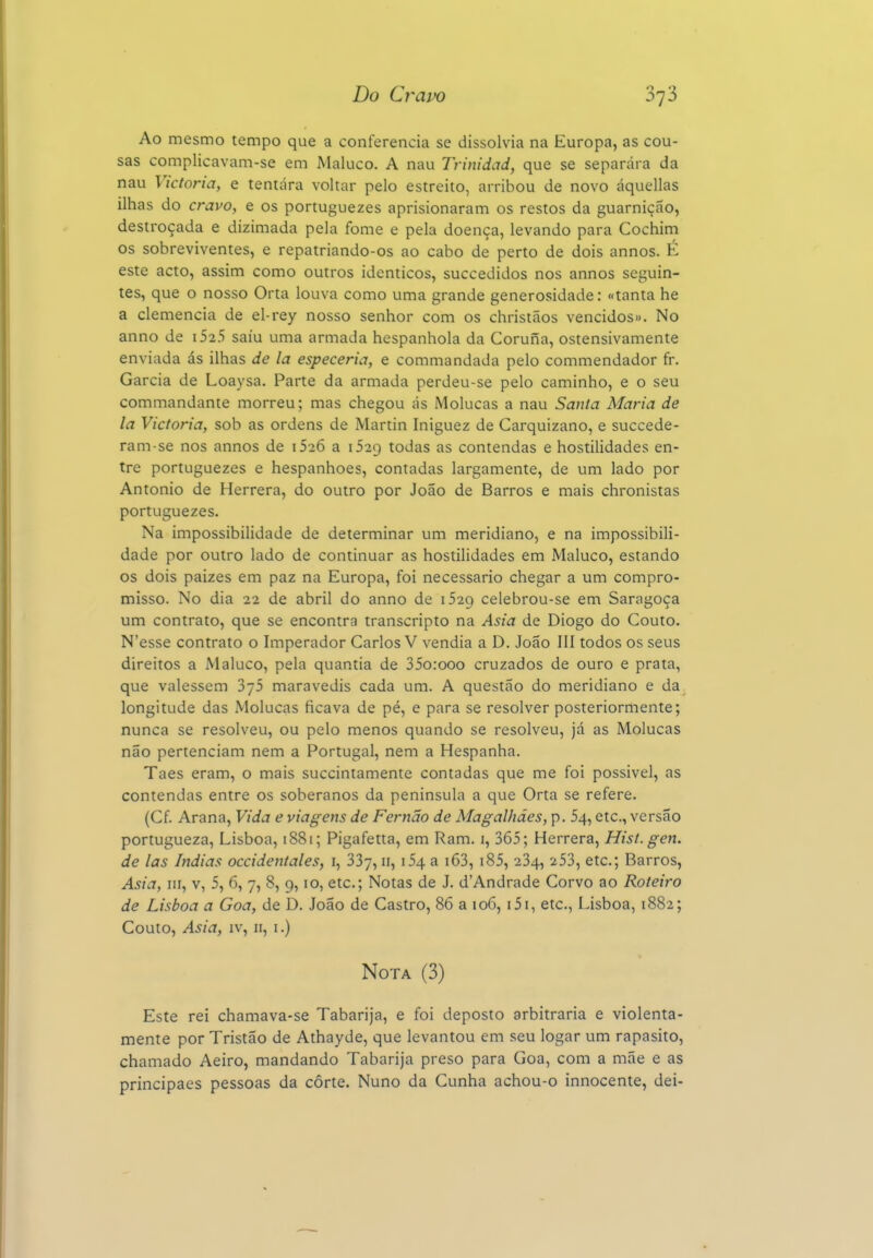 Ao mesmo tempo que a conferencia se dissolvia na Europa, as cou- sas complicavam-se em Maluco. A nau Trinidad, que se separara da nau Victoria, e tentara voltar pelo estreito, arribou de novo áquellas ilhas do cravo, e os portuguezes aprisionaram os restos da guarnição, destroçada e dizimada pela fome e pela doença, levando para Cochim os sobreviventes, e repatriando-os ao cabo de perto de dois annos. K este acto, assim como outros idênticos, succedidos nos annos seguin- tes, que o nosso Orta louva como uma grande generosidade: «tanta he a clemência de el-rey nosso senhor com os christãos vencidos». No anno de i525 saiu uma armada hespanhola da Coruna, ostensivamente enviada ás ilhas de la especeria, e commandada pelo commendador fr. Garcia de Loaysa. Parte da armada perdeu-se pelo caminho, e o seu commandante morreu; mas chegou ás Molucas a nau Santa Maria de la Victoria, sob as ordens de Martin Iniguez de Carquizano, e succede- ram-se nos annos de iSi6 a 1529 todas as contendas e hostilidades en- tre portuguezes e hespanhoes, contadas largamente, de um lado por Antonio de Herrera, do outro por João de Barros e mais chronistas portuguezes. Na impossibilidade de determinar um meridiano, e na impossibili- dade por outro lado de continuar as hostilidades em Maluco, estando os dois paizes em paz na Europa, foi necessário chegar a um compro- misso. No dia 22 de abril do anno de 1529 celebrou-se em Saragoça um contrato, que se encontra transcripto na Asia de Diogo do Couto. N'esse contrato o Imperador Carlos V vendia a D. João III todos os seus direitos a Maluco, pela quantia de 35o:ooo cruzados de ouro e prata, que valessem SjS maravedis cada um. A questão do meridiano e da longitude das Molucas ficava de pé, e para se resolver posteriormente; nunca se resolveu, ou pelo menos quando se resolveu, já as Molucas não pertenciam nem a Portugal, nem a Hespanha. Taes eram, o mais succintamente contadas que me foi possível, as contendas entre os soberanos da península a que Orta se refere. (Cf. Arana, Vida e viagens de Fernão de Magalhães, p. 54, etc, versão portugueza, Lisboa, i88i; Pigafetta, em Ram. i, 365; Herrera, Hist.gen. de las índias occidentales, i, SSy, 11, i54 a i63, i85, 234, 253, etc; Barros, Asia, III, v, 5, 6, 7, 8, 9,10, etc; Notas de J. d'Andrade Corvo ao Roteiro de Lisboa a Goa, de D. João de Castro, 86 a 106, i5i, etc, Lisboa, 1882; Couto, Asia, IV, II, I.) Nota (3) Este rei chamava-se Tabarija, e foi deposto arbitraria e violenta- mente por Tristão de Athayde, que levantou em seu logar um rapasito, chamado Aeiro, mandando Tabarija preso para Goa, com a mãe e as principaes pessoas da côrte. Nuno da Cunha achou-o innocente, dei-