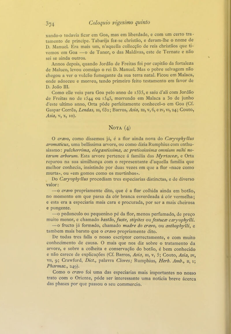 xando-o todavia ficar em Goa, mas em liberdade, e com um certo tra- tamento de príncipe. Tabarija fez-se christão, e deram-lhe o nome de D. Manuel. Era mais um, n'aquella collecçáo de reis christaos que ti- vemos em Goa —o de Tanor, o das Maldivas, este de Ternate e não sei se ainda outros. Annos depois, quando Jordão de Freitas foi por capitão da fortaleza de Maluco, levou comsigo o rei D. Manuel. Mas o pobre selvagem não chegou a ver o vulcão fumegante da sua terra natal. Ficou em Malaca, onde adoeceu e morreu, tendo primeiro feito testamento em favor de D. João III. Como elle veiu para Goa pelo anno de i535, e saiu d'ali com Jordão de Freitas no de 1544 ou i545, morrendo em Malaca a 3o de junho d'este ultimo anno, Orta pôde perfeitamente conhecel-o em Goa (Cf. Gaspar Corrêa, Lendas, 111, 682; Barros, Asia, ni, v, 6, e iv, vi, 24; Couto, Asia, V, X, 10). Nota (4) O cravo, como dissemos já, é a flor ainda nova do Caryophyllus aromaticus, uma bellissima arvore, ou como dizia Rumphius com enthu- siasmo: pulcherrima, elegantissimay ac pretiosissima omniiim mihi no- iarum arboriim. Esta arvore pertence á familia das Myrtacece, e Orta reparou na sua similhança com o representante d'aquella familia que melhor conhecia, insistindo por duas vezes em que a flor «nace como murta», ou «em gomos como os murtinhos». Do Caryophyllus procediam tres especiarias distinctas, e de diverso valor: —o cravo propriamente dito, que é a flor colhida ainda em botão, no momento em que passa da côr branca esverdeada á côr vermelha; e esta era a especiaria mais cara e procurada, por ser a mais cheirosa e pungente. —o pedúnculo ou pequenino pé da flor, menos perfumado, de preço muito menor, e chamado bastão, fuste, stipites ou festucce caryophylli. — o fructo já formado, chamado madre do cravo, ou anthophylli, e também mais barato que o cravo propriamente dito. De todas tres falia o nosso escriptor correctamente, e com muito conhecimento de causa. O mais que nos diz sobre o tratamento da arvore, e sobre a colheita e conservação do botão, é bem conhecido e não carece de explicações (Cf. Barros, Asia, iii, v, 5; Couto, Asia, iv, VII, 9; Crawfurd, Dict., palavra Cloves; Rumphius, Herb. Amb., 11, i; Pharmac, 249). Como o cravo foi uma das especiarias mais importantes no nosso trato com o Oriente, pode ser interessante uma noticia breve ácerca das phases por que passou o seu commercio.