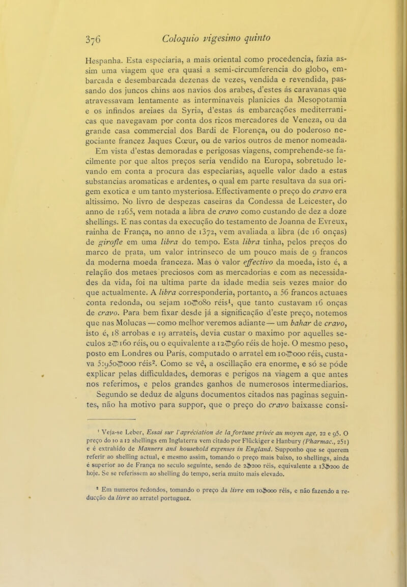 Hespanha. Esta especiaria, a mais oriental como procedência, fazia as- sim uma viagem que era quasi a semi-circumferencia do globo, em- barcada e desembarcada dezenas de vezes, vendida e revendida, pas- sando dos juncos chins aos navios dos árabes, d'estes ás caravanas que atravessavam lentamente as intermináveis planícies da Mesopotâmia e os infindos areiaes da Syria, d'estas ás embarcações mediterrâni- cas que navegavam por conta dos ricos mercadores de Veneza, ou da grande casa commercial dos Bardi de Florença, ou do poderoso ne- gociante francez Jaques Coeur, ou de vários outros de menor nomeada- Em vista d'estas demoradas e perigosas viagens, comprehende-se fa- cilmente por que altos preços seria vendido na Europa, sobretudo le- vando em conta a procura das especiarias, aquelle valor dado a estas substancias aromáticas e ardentes, o qual em parte resultava da sua ori- gem exótica e um tanto mysteriosa. Etfectivamente o preço do cravo era altíssimo. No livro de despezas caseiras da Condessa de Leicester, do anno de 1265, vem notada a libra de cravo como custando de dez a doze shellings. E nas contas da execução do testamento de Joanna de Evreux, rainha de França, no anno de 1372, vem avaliada a libra (de 16 onças) de giro/le em uma libra do tempo. Esta libra tinha, pelos preços do marco de prata, um valor intrínseco de um pouco mais de 9 francos da moderna moeda franceza. Mas ó valor effectivo da moeda, isto é, a relação dos metaes preciosos com as mercadorias e com as necessida- des da vida, foi na ultima parte da idade media seis vezes maior do que actualmente. A libra corresponderia, portanto, a 56 francos actuaes conta redonda, ou sejam loííoSo réis', que tanto custavam 16 onças de cravo. Para bem fixar desde já a significação d'este preço, notemos que nas Molucas — como melhor veremos adiante— um bahar de cravo, isto é, 18 arrobas e 19 arráteis, devia custar o máximo por aquelles sé- culos 2vv i6o réis, ou o equivalente a 12ÍÍ5960 réis de hoje. O mesmo peso, posto em Londres ou Paris, computado o arrátel em loíífiooo réis, custa- va 5:y5o^ooo réis^. Como se vê, a oscillação era enorme, e só se pôde explicar pelas difficuldades, demoras e perigos na viagem a que antes nos referimos, e pelos grandes ganhos de numerosos intermediários. Segundo se deduz de alguns documentos citados nas paginas seguin- tes, não ha motivo para suppor, que o preço do cravo baixasse consi- ' Veja-se Leber, Essai stir 1'apréciaUon de la fortune privée au moyeti age, 22 e 95. O preço do 10 a 12 shellings em Inglaterra vem citado por Fliickigere Hanbury (Pharmac, e é extrahido de Manners and household expenses in Englaitd. Supponiio que se querem referir ao shelling actual, e mesmo assim, tomando o preço mais baixo, 10 shellings, ainda é superior ao de França no século seguinte, sendo de 2^200 réis, equivalente a i34í>20o de hoje. Se se referissem ao shelling do tempo, seria muito mais elevado. ' Em números redondos, tomando o preço da livre em 10^000 réis, e náo fazendo a re- dacção da livre ao arrátel portuguez.