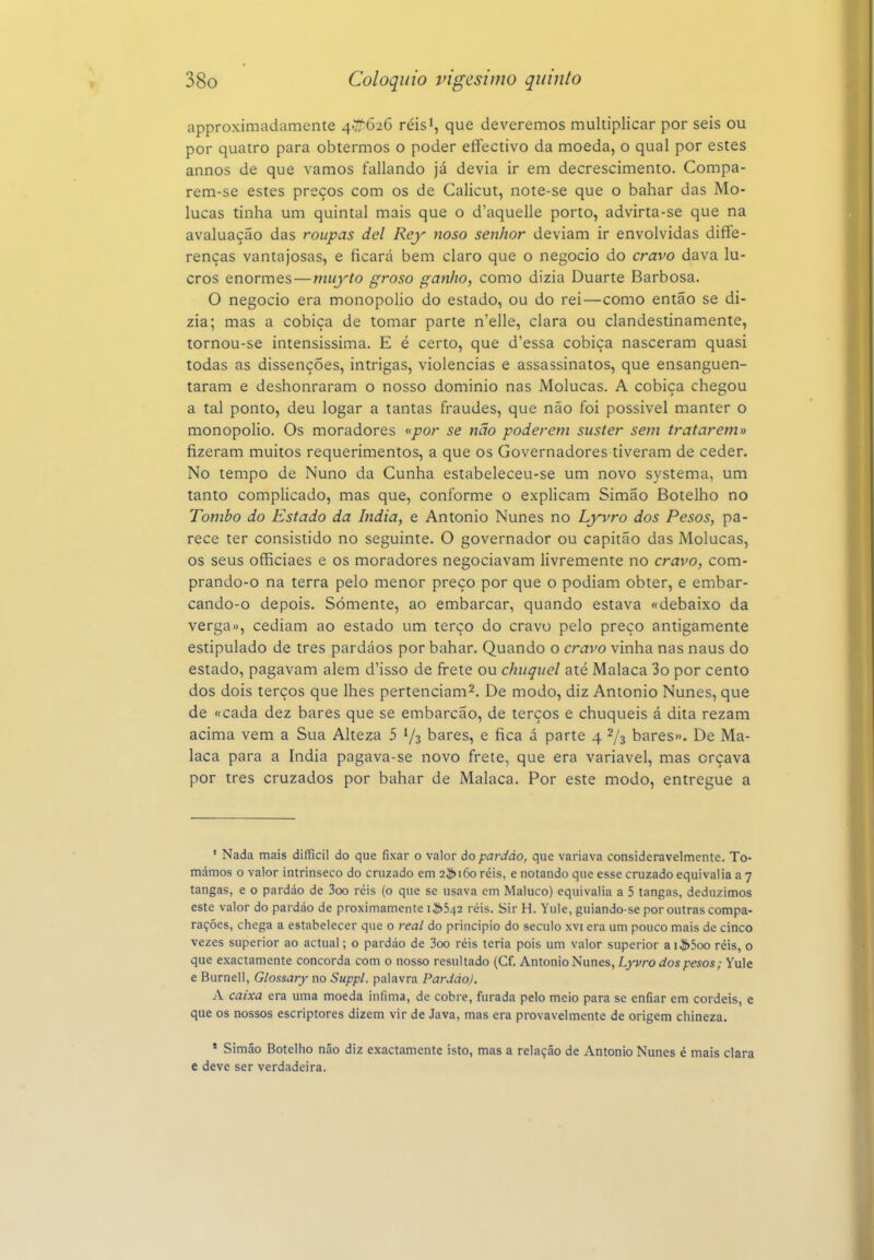 approximadamente ^,^626 réisi, que deveremos multiplicar por seis ou por quatro para obtermos o poder effectivo da moeda, o qual por estes annos de que vamos fallando já devia ir em decrescimento. Compa- rem-se estes preços com os de Calicut, note-se que o bahar das Mo- lucas tinha um quintal mais que o d'aquelle porto, advirta-se que na avaluação das roupas dei Rey noso senhor deviam ir envolvidas diffe- renças vantajosas, e ficará bem claro que o negocio do cravo dava lu- cros enormes — miiyto groso ganho, como dizia Duarte Barbosa. O negocio era monopólio do estado, ou do rei—como então se di- zia; mas a cobiça de tomar parte n'elle, clara ou clandestinamente, tornou-se intensíssima. E é certo, que d'essa cobiça nasceram quasi todas as dissenções, intrigas, violências e assassinatos, que ensanguen- taram e deshonraram o nosso dominio nas Molucas. A cobiça chegou a tal ponto, deu logar a tantas fraudes, que não foi possível manter o monopólio. Os moradores «por se não poderem suster sem tratarem» fizeram muitos requerimentos, a que os Governadores tiveram de ceder. No tempo de Nuno da Cunha estabeleceu-se um novo systema, um tanto complicado, mas que, conforme o explicam Simão Botelho no Tombo do Estado da índia, e Antonio Nunes no Lyvro dos Pesos, pa- rece ter consistido no seguinte. O governador ou capitão das Molucas, os seus officiaes e os moradores negociavam livremente no cravo, com- prando-o na terra pelo menor preço por que o podiam obter, e embar- cando-o depois. Somente, ao embarcar, quando estava «debaixo da verga», cediam ao estado um terço do cravo pelo preço antigamente estipulado de tres pardáos por bahar. Quando o cravo vinha nas naus do estado, pagavam alem d'isso de frete ou chuquel até Malaca 3o por cento dos dois terços que lhes pertenciam^. De modo, diz Antonio Nunes, que de «cada dez bares que se embarcão, de terços e chuqueis á dita rezam acima vem a Sua Alteza 5 73 bares, e fica á parte 4 -/s bares». De Ma- laca para a índia pagava-se novo frete, que era variável, mas orçava por tres cruzados por bahar de Malaca. Por este modo, entregue a ' Nada mais dilUcil do que fixar o valor do pardáo, que variava consideravelmente. To- mámos o valor intrínseco do cruzado em 2^)160 reis, e notando que esse cruzado equivalia a 7 tangas, e o pardáo de 3oo réis (o que se usava cm Maluco) equivalia a 5 tangas, deduzimos este valor do pardáo de proximamente i J}>542 réis. Sir H. Yule, guiando se por outras compa- rações, chega a estabelecer que o real do principio do século xvi era um pouco mais de cinco vezes superior ao actual; o pardáo de 3oo réis teria pois um valor superior aiíí>5oo réis, o que exactamente concorda com o nosso resultado (Cf. Antonio Nunes, Lyvro dos pesos; Yule e Burnell, Glossary no Suppl. palavra Pardáo). A caixa era uma moeda iníima, de cobre, furada pelo meio para se enfiar em cordéis, e que os nossos escriptores dizem vir de Java, mas era provavelmente de origem chineza. ' Simão Botelho náo diz exactamente isto, mas a relação de Antonio Nunes é mais clara e deve ser verdadeira.