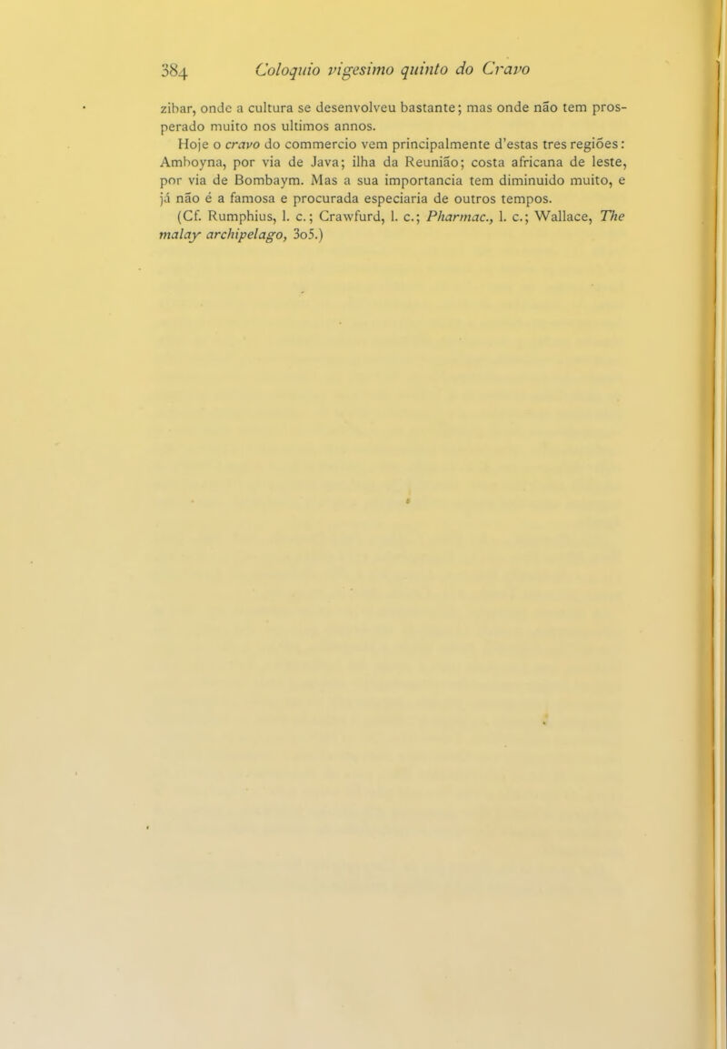 zibar, onde a cultura se desenvolveu bastante; mas onde não tem pros perado muito nos últimos annos. Hoje o cravo do commercio vem principalmente d'estas tres regiões: Amboyna, por via de Java; ilha da Reunião; costa africana de leste por via de Bombaym. Mas a sua importância tem diminuído muito, e já não é a famosa e procurada especiaria de outros tempos. (Cf. Rumphius, 1. c.; Crawfurd, 1. c; Pharmac, 1. c; Wallace, The malay archipelago, 3o5.)