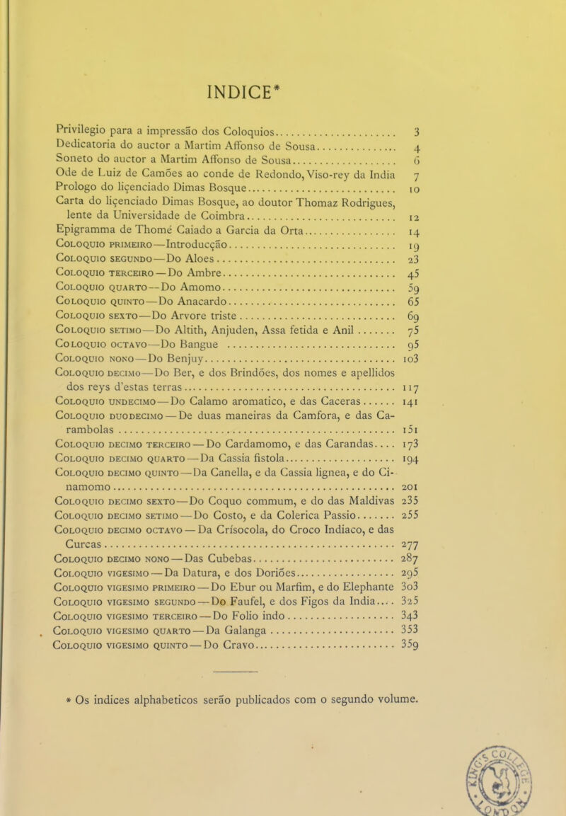 índice* Privilegio para a impressão dos Colóquios 3 Dedicatória do auctor a Martini Affonso de Sousa 4 Soneto do auctor a Martim AfFonso de Sousa G Ode de Luiz de Camões ao conde de Redondo, Viso-rey da índia 7 Prologo do liçenciado Dimas Bosque 10 Carta do liçenciado Dimas Bosque, ao doutor Thomaz Rodrigues, lente da Universidade de Coimbra 12 Epigramma de Thomé Caiado a Garcia da Orta 14 Colóquio primeiro—Introducção kj Colóquio segundo—Do Aloés 23 Colóquio terceiro — Do Ambre 45 Colóquio quarto — Do Amomo 59 Colóquio quinto—Do Anacardo 65 Colóquio sexto—Do Arvore triste 69 Colóquio sétimo—Do Altith, Anjuden, Assa fétida e Anil yS Colóquio octavo—Do Bangue gS Colóquio nono—Do Benjuy io3 Colóquio DECIMO—Do Ber, e dos Brindóes, dos nomes e apellidos dos reys d'estas terras 117 Colóquio undécimo—Do Calamo aromático, e das Caceras 141 Colóquio duodécimo—^De duas maneiras da Camfora, e das Ca- rambolas i5i Colóquio decimo terceiro — Do Cardamomo, e das Carandas.... 173 Colóquio decimo quarto — Da Cássia fistola 194 Colóquio decimo quinto—Da Canella, e da Cássia lignea, e do Ci- namomo 201 Colóquio decimo sexto—Do Coquo commum, e do das Maldivas 235 Colóquio decimo sétimo — Do Costo, e da Colérica Passio 255 Colóquio decimo octavo — Da Crísocola, do Croco Indiaco, e das Curcas 277 Colóquio decimo nono — Das Cubebas 287 Colóquio vigésimo — Da Datura, e dos Doriões 295 Colóquio vigésimo primeiro — Do Ebur ou Marfim, e do Elephante 3o3 Colóquio vigésimo segundo — Do Faufel, e dos Figos da Índia.... 325 Colóquio vigésimo terceiro — Do Folio indo 343 Colóquio vigésimo quarto — Da Galanga 353 Colóquio vigésimo quinto — Do Cravo 359 * Os índices alphabeticos serão publicados com o segundo volume.