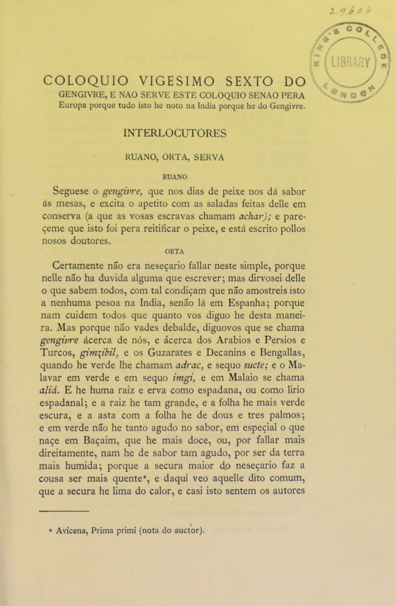 COLÓQUIO VIGÉSIMO SEXTO DO GENGIVRE, E NAO SERVE ESTE COLÓQUIO SENÃO PERA Europa porque tudo isto he noto na índia porque he do Gengivre. INTERLOCUTORES RUANO, ORTA, SERVA RUANO Seguese o geiígivi^e, que nos dias de peixe nos dá sabor ás mesas, e excita o apetito com as saladas feitas delle em conserva (a que as vosas escravas chamam achar); e pare- çeme que isto foi pera reitificar o peixe, e está escrito poUos nosos doutores. ORTA Certamente não era neseçario fallar neste simple, porque nelle não ha duvida alguma que escrever; mas dirvosei delle o que sabem todos, com tal condiçam que não amostreis isto a nenhuma pesoa na índia, senão lá em Espanha; porque nam cuidem todos que quanto vos diguo he desta manei- ra. Mas porque não vades debalde, diguovos que se chama gengivre ácerca de nós, e ácerca dos Arábios e Pérsios e Turcos, gim\ibil, e os Guzarates e Decanins e Bengallas, quando he verde lhe chamam adrac, e sequo sucte; e o Ma- lavar em verde e em sequo imgi, e em Malaio se chama aliá. E he huma raiz e erva como espadana, ou como lirio espadanai; e a raiz he tam grande, e a folha he mais verde escura, e a asta com a folha he de dous e tres palmos; e em verde não he tanto agudo no sabor, em especial o que naçe em Baçaim, que he mais doce, ou, por fallar mais direitamente, nam he de sabor tam agudo, por ser da terra mais húmida; porque a secura maior dp neseçario faz a cousa ser mais quente*, e daqui veo aquelle dito comum, que a secura he lima do calor, e casi isto sentem os autores * Avicena, Prima primi (nota do auctor).