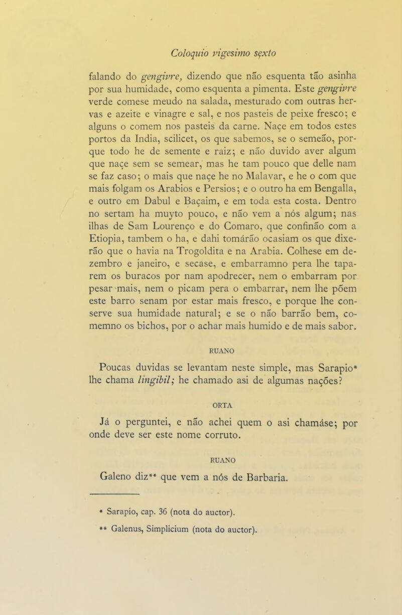 falando do gengivre, dizendo que não esquenta tão asinha por sua humidade, como esquenta a pimenta. Este geiígivre verde comese meudo na salada, mesturado com outras her- vas e azeite e vinagre e sal, e nos pasteis de peixe fresco; e alguns o comem nos pasteis da carne. Naçe em todos estes portos da índia, scilicet, os que sabemos, se o semeão, por- que todo he de semente e raiz; e não duvido aver algum que naçe sem se semear, mas he tam pouco que delle nam se faz caso; o mais que naçe he no Malavar, e he o com que mais folgam os Arábios e Pérsios; e o outro ha em Bengalla, e outro em Dabul e Baçaim, e em toda esta costa. Dentro no sertam ha muyto pouco, e não vem a nós algum; nas ilhas de Sam Lourenço e do Comaro, que confinão com a Etiópia, também o ha, e dahi tomárão ocasiam os que dixe- rão que o havia na Trogoldita e na Arábia. Colhese em de- zembro e janeiro, e secase, e embarramno pera lhe tapa- rem os buracos por nam apodrecer, nem o embarram por pesar mais, nem o picam pera o embarrar, nem lhe põem este barro senam por estar mais fresco, e porque lhe con- serve sua humidade natural; e se o não barrão bem, co- memno os bichos, por o achar mais húmido e de mais sabor. RUANO Poucas duvidas se levantam neste simple, mas Sarapio* lhe chama lingibil; he chamado asi de algumas nações? ORTA Já O perguntei, e não achei quem o asi chamáse; por onde deve ser este nome corruto. RUANO Galeno diz** que vem a nós de Barbaria. • Sarapio, cap. 36 (nota do auctor). •* Galenus, Sitnplicium (nota do auctor).