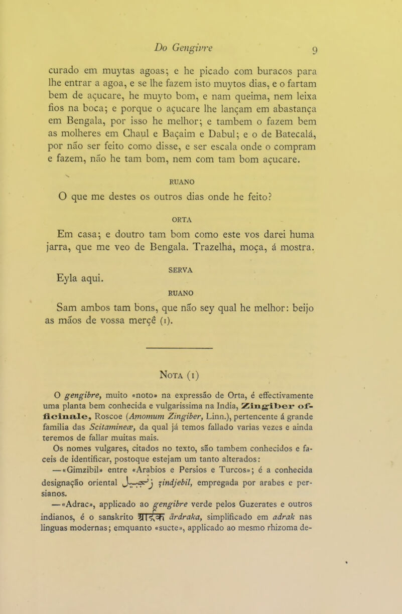 curado em muytas agoas; e he picado com buracos para lhe entrar a agoa, e se lhe fazem isto muytos dias, e o fartam bem de açucare, he muyto bom, e nam queima, nem leixa fios na boca; e porque o açucare lhe lançam em abastança em Bengala, por isso he melhor; e também o fazem bem as molheres em Chaul e Baçaim e Dabul; e o de Batecalá, por não ser feito como disse, e ser escala onde o compram e fazem, nao he tam bom, nem com tam bom açucare. RUANO O que me destes os outros dias onde he feito? ORTA Em casa; e doutro tam bom como este vos darei huma jarra, que me veo de Bengala. Trazelha, moça, á mostra. SERVA Eyla aqui. RUANO Sam ambos tam bons, que não sey qual he melhor: beijo as mãos de vossa merçê (i). Nota (i) O gengibre, muito «noto» na expressão de Orta, é efFectivamente uma planta bem conhecida e vulgarissima na índia, Zing-ilser of- ficiiia.le, Roscoe {Amomum Zingiber, Linn.), pertencente á grande família das Scitaminece, da qual já temos fallado varias vezes e ainda teremos de fallar muitas mais. Os nomes vulgares, citados no texto, são também conhecidos e fá- ceis de identificar, postoque estejam um tanto alterados: — «Gimzibil» entre «Arábios e Pérsios e Turcos»; é a conhecida designação oriental J-^-^^J jindjebil, empregada por árabes e per- sianos. — «Adrac», applicado ao gengibre verde pelos Guzerates e outros indianos, é o sanskrito :y |<^cfi ãrdraka, simplificado em adrak nas linguas modernas; emquanto «sucte», applicado ao mesmo rhizoma de-