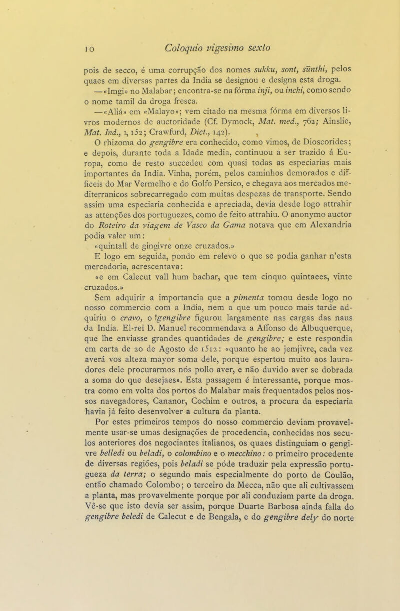 pois de secco, é uma corrupção dos nomes sukku, sont, sunthi, pelos quaes em diversas partes da índia se designou e designa esta droga. — «Imgi« no Malabar; encontra-se na fórma inji, ou inchi, como sendo o nome tamil da droga fresca. — «Aliá» em «Malayo»; vem citado na mesma fórma em diversos li- vros modernos de auctoridade (Cf. Dymock, Mat. med., 762; Ainslie, Mat. Ind., i, i52; Crawfurd, Dict., 142). , O rhizoma do gengibre era conhecido, como vimos, de Dioscórides; e depois, durante toda a Idade media, continuou a ser trazido á Eu- ropa, como de resto succedeu com quasi todas as especiarias mais importantes da índia. Vinha, porém, pelos caminhos demorados e diF- ficeis do Mar Vermelho e do Golfo Persico, e chegava aos mercados me- diterrânicos sobrecarregado com muitas despezas de transporte. Sendo assim uma especiaria conhecida e apreciada, devia desde logo attrahir as attenções dos portuguezes, como de feito attrahiu. O anonymo auctor do Roteiro da viagem de Vasco da Gama notava que em Alexandria podia valer um: «quintall de gingivre onze cruzados.» E logo em seguida, pondo em relevo o que se podia ganhar n'esta mercadoria, acrescentava: «e em Calecut vali hum bachar, que tem cinquo quintaees, vinte cruzados.» Sem adquirir a importância que a pimenta tomou desde logo no nosso commercio com a índia, nem a que um pouco mais tarde ad- quiriu o cravo, o 'gengibre figurou largamente nas cargas das naus da índia. El-rei D. Manuel recommendava a Alfonso de Albuquerque, que lhe enviasse grandes quantidades de gengibre; e este respondia em carta de 20 de Agosto de i5i2: «quanto he ao jemjivre, cada vez averá vos alteza mayor soma dele, porque espertou muito aos laura- dores dele procurarmos nós poUo aver, e não duvido aver se dobrada a soma do que desejaes». Esta passagem é interessante, porque mos- tra como em volta dos portos do Malabar mais frequentados pelos nos- sos navegadores, Cananor, Cochim e outros, a procura da especiaria havia já feito desenvolver a cultura da planta. Por estes primeiros tempos do nosso commercio deviam provavel- mente usar-se umas designações de procedência, conhecidas nos sécu- los anteriores dos negociantes italianos, os quaes distinguiam o gengi- vre belledi ou beladi, o colombina e o mecchino: o primeiro procedente de diversas regiões, pois beladi se pôde traduzir pela expressão portu- gueza da terra; o segundo mais especialmente do porto de Coulão, então chamado Colombo; o terceiro da Mecca, não que ali cultivassem a planta, mas provavelmente porque por ali conduziam parte da droga. Vê-se que isto devia ser assim, porque Duarte Barbosa ainda falia do gengibre beledi de Calecut e de Bengala, e do gengibre dely do norte