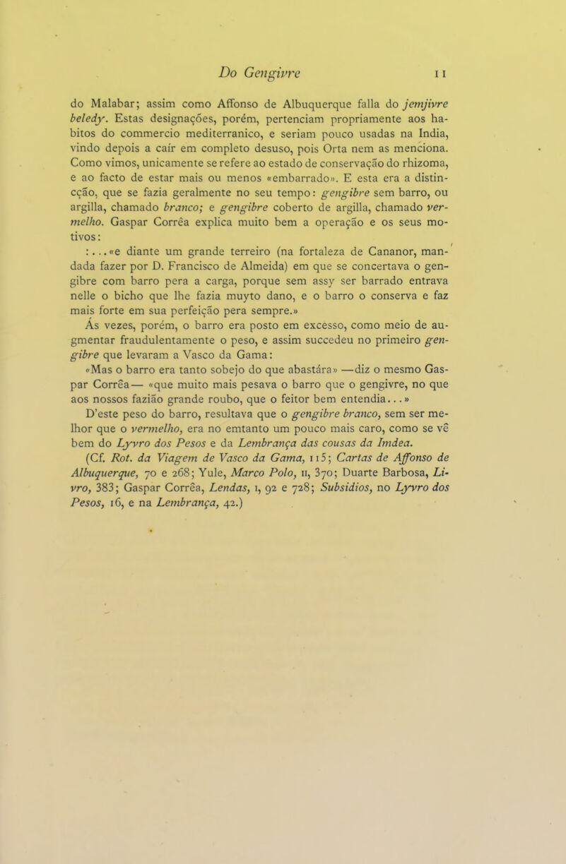 do Malabar; assim como Affonso de Albuquerque falia do jemjivre beledy. Estas designações, porém, pertenciam propriamente aos há- bitos do commercio mediterrânico, e seriam pouco usadas na índia, vindo depois a cair em completo desuso, pois Orta nem as menciona. Como vimos, unicamente se refere ao estado de conservação do rhizoma, e ao facto de estar mais ou menos «embarrado». E esta era a distin- cção, que se fazia geralmente no seu tempo: gengibre sem barro, ou argilla, chamado branco; e gengibre coberto de argilla, chamado ver- melho. Gaspar Corrêa explica muito bem a operação e os seus mo- tivos : :,.. «e diante um grande terreiro (na fortaleza de Cananor, man- dada fazer por D. Francisco de Almeida) em que se concertava o gen- gibre com barro pera a carga, porque sem assy ser barrado entrava nelle o bicho que lhe fazia muyto dano, e o barro o conserva e faz mais forte em sua perfeição pera sempre.» As vezes, porém, o barro era posto em excesso, como meio de au- gmentar fraudulentamente o peso, e assim succedeu no primeiro gen- gibre que levaram a Vasco da Gama: ('Mas o barro era tanto sobejo do que abastára» —diz o mesmo Gas- par Corrêa— «que muito mais pesava o barro que o gengivre, no que aos nossos fazião grande roubo, que o feitor bem entendia...» D'este peso do barro, resultava que o gengibre branco, sem ser me- lhor que o vermelho, era no emtanto um pouco mais caro, como se vê bem do Lyvro dos Pesos e da Lembrança das cousas da Imdea. (Cf, Rot. da Viagem de Vasco da Gama, 115; Cartas de Affonso de Albuquerque, 70 e 268; Yule, Marco Polo, 11, Syo; Duarte Barbosa, Li- vro, 383; Gaspar Corrêa, Lendas, 1, 92 e 728; Subsídios, no Lyvro dos Pesos, 16, e na Lembrança, 42.)
