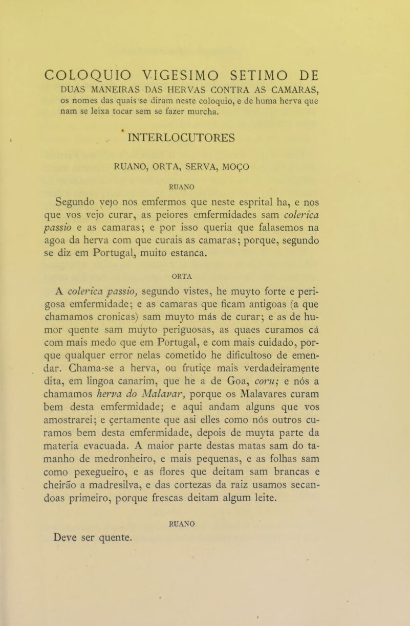 DUAS MANEIRAS DAS HERVAS CONTRA AS CAMARAS, os nomes das quais se diram neste colóquio, e de huma herva que nam se leixa tocar sem se fazer murcha. * INTERLOCUTORES RUANO, ORTA, SERVA, MOÇO RUANO Segundo vejo nos emfermos que neste esprital ha, e nos que vos vejo curar, as peiores emfermidades sam colérica passio e as camarás; e por isso queria que falasemos na agoa da herva com que curais as camarás; porque, segundo se diz em Portugal, muito estanca. ORTA A colérica passio, segundo vistes, he muyto forte e peri- gosa emfermidade; e as camarás que ficam antigoas (a que chamamos crónicas) sam muyto más de curar; e as de hu- mor quente sam muyto periguosas, as quaes curamos cá com mais medo que em Portugal, e com mais cuidado, por- que qualquer error nelas cometido he dificultoso de emen- dar. Chama-se a herva, ou frutiçe mais verdadeiramente dita, em lingoa canarim, que he a de Goa, com; e nós a chamamos her^pa do Malavar, porque os Malavares curam bem desta emfcrmidade; e aqui andam alguns que vos amostrarei; e certamente que asi elles como nós outros cu- ramos bem desta emfermidade, depois de muyta parte da matéria evacuada. A maior parte destas matas sam do ta- manho de medronheiro, e mais pequenas, e as folhas sam como pexegueiro, e as flores que deitam sam brancas e cheirão a madresilva, e das cortezas da raiz usamos secan- doas primeiro, porque frescas deitam algum leite. RUANO Deve ser quente.