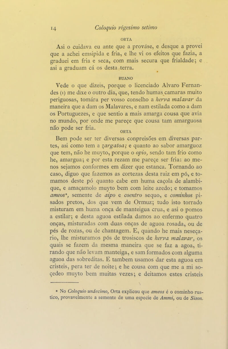 ORTA Asi o cuidava eu ante que a prováse, e desque a provei que a achei emsipida e fria, e lhe vi os efeitos que fazia, a graduei em fria e seca, com mais secura que frialdade; e asi a graduam cá os desta,terra« RUANO Vede o que dizeis, porque o licenciado Alvaro Fernan- des (i) me dixe o outro dia, que, tendo humas camarás muito periguosas, tomára per vosso conselho a herva malavar da maneira que a dam os Malavares, e nam estilada como a dam os Portuguezes, e que sentio a mais amarga cousa que avia no mundo, por onde me parece que cousa tam amarguosa não pode ser fria. ^ ORTA Bem pode ser ter diversas conpreisÕes em diversas par- tes, asi como tem a :{argatoa; e quanto ao sabor amarguoz que tem, não he muyto, porque o opio, sendo tam frio como he, amargua; e por esta rezam me parece ser fria: ao me- nos sejamos conformes em dizer que estanca. Tornando ao caso, diguo que fazemos as cortezas desta raiz em pó, e to- mamos deste pó quanto cabe em huma caçola de alambi- que, e amaçamolo muyto bem com leite azedo; e tomamos ameos*, semente de aipo e coentro sequo, e cominhos pi- sados pretos, dos que vem de Ormuz; tudo isto torrado misturam em huma onça de manteigua crua, e asi o pomos a estilar; e desta aguoa estilada damos ao enfermo quatro onças, misturadas com duas onças de aguoa rosada, ou de pés de rozas, ou de chantagem. E, quando he mais neseça- rio, lhe misturamos pós de trosiscos de Jier^pa malavar, os quais se fazem da mesma maneira que se faz a agoa, ti- rando que não levam manteiga, e sam formados com alguma aguoa das sobreditas. E também usamos dar esta aguoa em cristeis, pera ter de noite; e he cousa com que me a mi so- çedeo muyto bem muitas vezes; e deitamos estes cristeis * No Colóquio undécimo, Orta explicou que ameos é o cominho rús- tico, provavelmente a semente de uma espécie de Ammi, ou de Sisou.