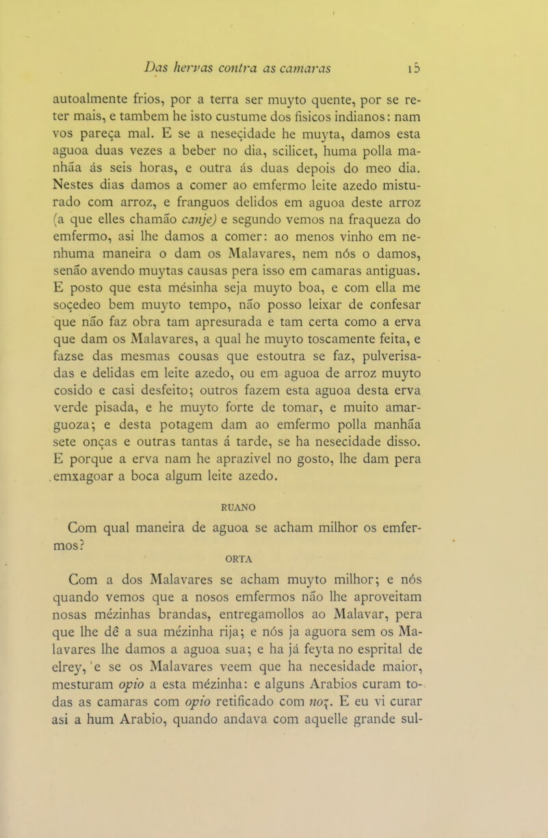 I Das hervas contra as camarás 15 autoalmente frios, por a terra ser muyto quente, por se re- ter mais, e também he isto custume dos físicos indianos: nam vos pareça mal. E se a neseçidade he muyta, damos esta aguoa duas vezes a beber no dia, scilicet, huma polia ma- nhãa ás seis horas, e outra ás duas depois do meo dia. Nestes dias damos a comer ao emfermo leite azedo mistu- rado com arroz, e franguos delidos em aguoa deste arroz (a que elles chamáo canje) e segundo vemos na fraqueza do emfermo, asi lhe damos a comer: ao menos vinho em ne- nhuma maneira o dam os Malavares, nem nós o damos, senão avendo muytas causas pera isso em camarás antiguas. E posto que esta mesinha seja muyto boa, e com ella me soçedeo bem muyto tempo, não posso leixar de confesar que não faz obra tam apresurada e tam certa como a erva que dam os Malavares, a qual he muyto toscamente feita, e fazse das mesmas cousas que estoutra se faz, pulverisa- das e delidas em leite azedo, ou em aguoa de arroz muyto cosido e casi desfeito; outros fazem esta aguoa desta erva verde pisada, e he muyto forte de tomar, e muito amar- guoza; e desta potagem dam ao emfermo polia manhãa sete onças e outras tantas á tarde, se ha neseçidade disso. E porque a erva nam he aprazível no gosto, lhe dam pera .emxagoar a boca algum leite azedo. RUANO Com qual maneira de aguoa se acham milhor os emfer- mos? ORTA Com a dos Malavares se acham muyto milhor; e nós quando vemos que a nosos emfermos não lhe aproveitam nosas mézinhas brandas, entregamollos ao Malavar, pera que lhe dê a sua mézinha rija; e nós ja aguora sem os Ma- lavares lhe damos a aguoa sua; e ha já feyta no esprital de elrey, 'e se os Malavares veem que ha necesidade maior, mesturam opio a esta mézinha: e alguns Arábios curam to-^ das as camarás com opio retificado com noi. E eu vi curar asi a hum Arábio, quando andava com aquelle grande sul-