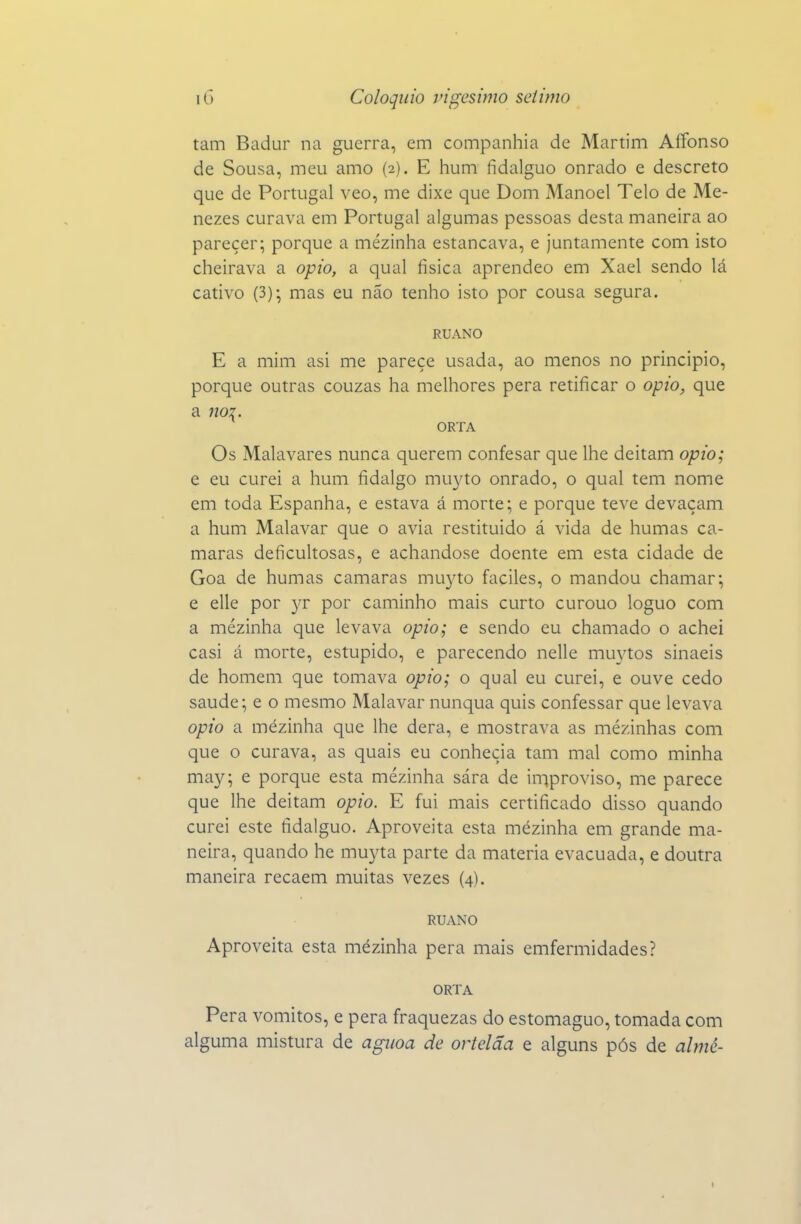 tam Badur na guerra, em companhia de Martim Affonso de Sousa, meu amo (2). E hum fidalguo onrado e descreto que de Portugal veo, me dixe que Dom Manoel Telo de Me- nezes curava em Portugal algumas pessoas desta maneira ao parecer; porque a mézinha estancava, e juntamente com isto cheirava a opio, a qual física aprendeo em Xael sendo lá cativo (3); mas eu não tenho isto por cousa segura. RUANO E a mim asi me parece usada, ao menos no principio, porque outras couzas ha melhores pera retificar o opio, que a no2. ORTA Os Malavares nunca querem confesar que lhe deitam opio; e eu curei a hum fidalgo mu3^to onrado, o qual tem nome em toda Espanha, e estava á morte; e porque teve devaçam a hum Malavar que o avia restituído á vida de humas ca- marás deficultosas, e achandose doente em esta cidade de Goa de humas camarás mu3^to faciles, o mandou chamar; e elle por yv por caminho mais curto curouo loguo com a mézinha que levava opio; e sendo eu chamado o achei casi á morte, estúpido, e parecendo nelle mu3'tos sinaeis de homem que tomava opio; o qual eu curei, e ouve cedo saúde; e o mesmo Malavar nunqua quis confessar que levava opio a mézinha que lhe dera, e mostrava as mézinhas com que o curava, as quais eu conhecia tam mal como minha may; e porque esta mézinha sára de iniproviso, me parece que lhe deitam opio. E fui mais certificado disso quando curei este fidalguo. Aproveita esta mézinha em grande ma- neira, quando he muyta parte da matéria evacuada, e doutra maneira recaem muitas vezes (4). RUANO Aproveita esta mézinha pera mais emfermidades? ORTA Pera vómitos, e pera fraquezas do estomaguo, tomada com alguma mistura de aguoa de ortelãa e alguns pós de almé-