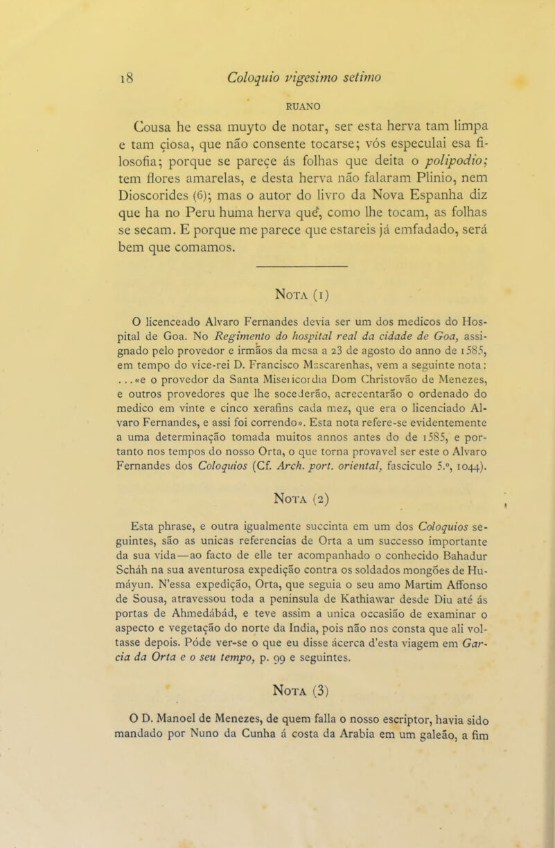 RUANO Cousa he essa muyto de notar, ser esta herva tam limpa e tam ciosa, que não consente tocarse; vós especulai esa fi- losofia; porque se parece ás folhas que deita o polipodio; tem flores amarelas, e desta herva não falaram Plinio, nem Dioscórides (6); mas o autor do livro da Nova Espanha diz que ha no Peru huma herva que, como lhe tocam, as folhas se secam. E porque me parece que estareis já emfadado, será bem que comamos. Nota (i) O licenceado Alvaro Fernandes devia ser um dos médicos do Hos- pital de Goa. No Regimento do hospital real da cidade de Goa, assi- gnado pelo provedor e irmãos da mesa a 23 de agosto do anno de i585, em tempo do vice-rei D. Francisco Mascarenhas, vem a seguinte nota: .. .«e o provedor da Santa Miseiicoidia Dom Christovao de Menezes, e outros provedores que lhe soceJerão, acrecentarão o ordenado do medico em vinte e cinco xerafins cada mez, que era o licenciado Al- varo Fernandes, e assi foi correndo». Esta nota refere-se evidentemente a uma determinação tomada muitos annos antes do de i585, e por- tanto nos tempos do nosso Orta, o que torna provável ser este o Alvaro Fernandes dos Colóquios (Cf. Arch. port. oriental, fascículo 5.°, 1044). Nota (2) Esta phrase, e outra igualmente succinta em um dos Colóquios se- guintes, são as únicas referencias de Orta a um successo importante da sua vida—ao facto de elle ter acompanhado o conhecido Bahadur Scháh na sua aventurosa expedição contra os soldados mongóes de Hu- máyun. N'essa expedição, Orta, que seguia o seu amo Martim Affonso de Sousa, atravessou toda a península de Kathiawar desde Diu até ás portas de Ahmedábád, e teve assim a única occasiao de examinar o aspecto e vegetação do norte da índia, pois não nos consta que ali vol- tasse depois. Pôde ver-se o que eu disse ácerca d'esta viagem em Gar- cia da Orta e o seu tempo, p. 99 e seguintes. Nota (3) O D. Manoel de Menezes, de quem falia o nosso escriptor, havia sido mandado por Nuno da Cunha á costa da Arábia em um galeão, a fim