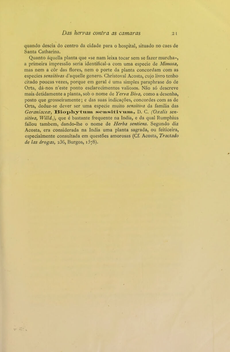 quando descia do centro da cidade para o hospital, situado no caes de Santa Catharina. Quanto áquella planta que «se nam leixa tocar sem se fazer murcha», a primeira impressão seria identifical-a com uma espécie de Mimosa, mas nem a côr das flores, nem o porte da planta concordam com as espécies sensitivas d'aquelle género. Christoval Acosta, cujo livro tenho citado poucas vezes, porque em geral é uma simples paraphrase do de Orta, dá-nos n'este ponto esclarecimentos valiosos. Não só descreve mais detidamente a planta, sob o nome de Yerva Biva, como a desenha, posto que grosseiramente; e das suas indicações, concordes com as de Orta, deduz-se dever ser uma espécie muito sensitiva da familia das Geraniacece, Biopliytvim .sousitiviiiii, D. C. (Oxalis sen- sitiva, Willd.), que é bastante frequente na índia, e da qual Rumphius fallou também, dando-lhe o nome de Herba sentiens. Segundo diz Acosta, era considerada na índia uma planta sagrada, ou feiticeira, especialmente consultada em questões amorosas (Cf. Acosta, Tractado de las drogas, 236, Burgos, oyS).