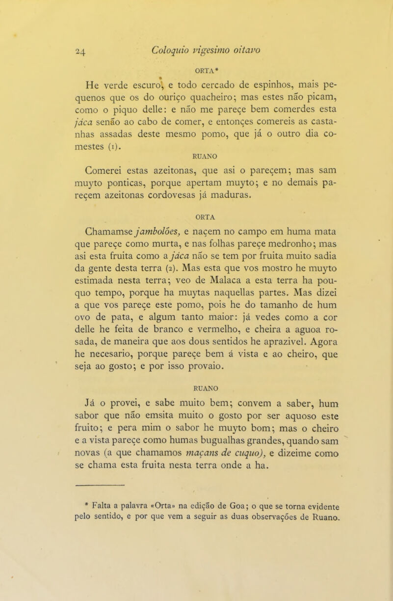 ORTA* He verde escuro, e todo cercado de espinhos, mais pe- quenos que os do ouriço quacheiro; mas estes não picam, como o piquo delle: e não me parece bem comerdes esta jdca senão ao cabo de comer, e entonçes comereis as casta- nhas assadas deste mesmo pomo, que já o outro dia co- mestes (i). RUANO Comerei estas azeitonas, que asi o parecem; mas sam mu3^to ponticas, porque apertam muyto; e no demais pa- recem azeitonas cordovesas já maduras. ORTA Chamamse jambolôes, e naçem no campo em huma mata que parece como murta, e nas folhas parece medronho; mas asi esta fruita como a jdca não se tem por fruita muito sadia da gente desta terra (2). Mas esta que vos mostro he muyto estimada nesta terra; veo de Malaca a esta terra ha pou- quo tempo, porque ha muytas naquellas partes. Mas dizei a que vos parece este pomo, pois he do tamanho de hum ovo de pata, e algum tanto maior: já vedes como a cor delle he feita de branco e vermelho, e cheira a aguoa ro- sada, de maneira que aos dous sentidos he aprazível. Agora he necesario, porque parece bem á vista e ao cheiro, que seja ao gosto; e por isso provaio. RUANO Já o provei, e sabe muito bem; convém a saber, hum sabor que não emsita muito o gosto por ser aquoso este fruito; e pera mim o sabor he muyto bom; mas o cheiro e a vista parece como humas bugualhas grandes, quando sam novas (a que chamamos inaçans de citqiio), e dizeime como se chama esta fruita nesta terra onde a ha. * Falta a palavra «Orta» na edição de Goa; o que se torna evidente pelo sentido, e por que vem a seguir as duas observações de Ruano.