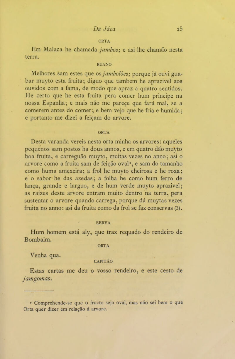 ORTA Em Malaca he chamada jainhos; e asi lhe chamão nesta terra. RUANO Melhores sam estes que osJambolóes; porque já ouvi gua- bar muyto esta fruita; diguo que também he aprazível aos ouvidos com a fama, de modo que apraz a quatro sentidos. He certo que he esta fruita pera comer hum príncipe na nossa Espanha^ e mais não me parece que fará mal, se a comerem antes do comer; e bem vejo que he fria e húmida; e portanto me dizei a feiçam do arvore. ORTA Desta varanda vereis nesta orta minha os arvores: aqueles pequenos sam postos ha dous annos, e em quatro dão muyto boa fruita, e carreguão muyto, muitas vezes no anno; asi o arvore como a fruita sam de feição oval*, e sam do tamanho como huma amexeira; a frol he muyto cheirosa e he roxa; e o sabor*he das azedas; a folha he como hum ferro de lança, grande e larguo, e de hum verde muyto aprazível; as raizes deste arvore entram muito dentro na terra, pera sustentar o arvore quando carrega, porque dá muytas vezes fruita no anno: asi da fruita como da frol se faz conservas (3). SERVA Hum homem está aly, que traz requado do rendeiro de Bombaim. ORTA Venha qua. CAPITÃO Estas cartas me deu o vosso rendeiro, e este cesto de Jamgomas. * Comprehende-se que o fructo seja oval, mas não sei bem o que Orta quer dizer em relação á arvore.