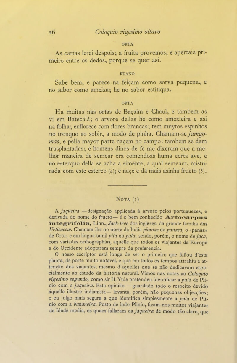 ORTA As cartas lerei despois; a fruita provemos, e apertaia pri- meiro entre os dedos, porque se quer asi. RUANO Sabe bem, e parece na feiçam como sorva pequena, e no sabor como ameixa; he no sabor estitiqua. ORTA Ha muitas nas ortas de Baçaim e Chaul, e também as vi em Batecalá; o arvore delias he como amexieira e asi na folha; enfloreçe com flores brancas; tem muytos espinhos no tronquo ao sobir, a modo de pinha. Chamam-se jamgo- mas, e pella ma3'or parte naçem no campo: também se dam trasplantadas; e homens dinos de fé me dixeram que a me- lhor maneira de semear era comendoas huma certa ave, e no esterquo delia se acha a simente, a qual semeam, mistu- rada com este esterco (4); e naçe e dá mais asinha fructo (5). Nota (i) A jaqueira —designação applicada á arvore pelos portuguezes, e derivada do nome do fructo— é o bem conhecido A.r*tocai'puLS integ-rifolia, Linn., Jack-tree dos inglezes, da grande família das Urticacece. Chamam-lhe no norte da índia phanas ou panasa, o «panaz» de Orta; e em lingua tamil pila ou pala, sendo, porém, o nome á^jaca, com variadas orthographias, aquelle que todos os viajantes da Europa e do Occidente adoptaram sempre de preferencia. O nosso escriptor está longe de ser o primeiro que fallou d'esta planta, de porte muito notável, e que em todos os tempos attrahiu a at- tenção dos viajantes, mesmo d'aquelles que se não dedicavam espe- cialmente ao estudo da historia natural. Vimos nas notas ao Colóquio vigésimo segundo, como sir H.Yule pretendeu identificar a pala de Pli- nio com a jaqueira. Esta opinião —guardado todo o respeito devido áquelle illustre indianista— levanta, porém, não pequenas objecções; e eu julgo mais segura a que identifica simplesmente a pala de Plí- nio com a bananeira. Posto de lado Plínio, ficam-nos muitos viajantes da Idade media, os quaes fallaram da jaqueira de modo tão claro, que