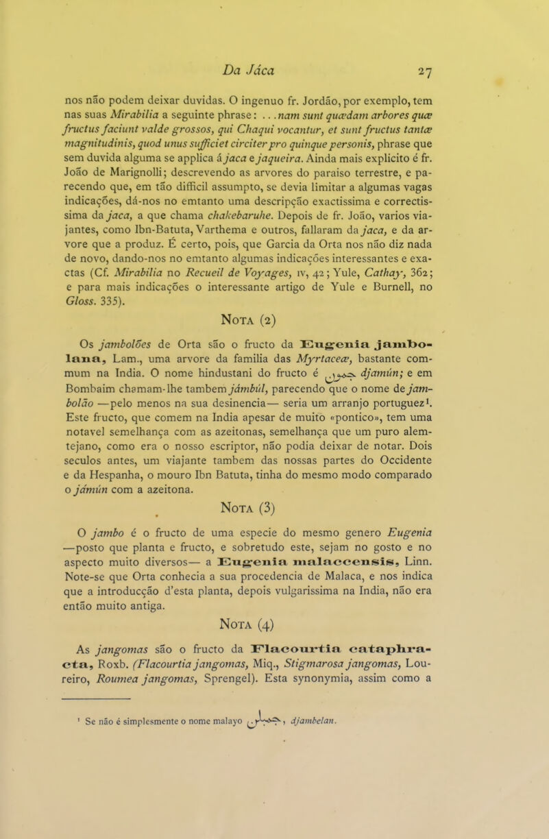 nos não podem deixar duvidas. O ingénuo fr. Jordão, por exemplo, tem nas suas Mirabilia a seguinte phrase: .. .nam sunt qua-dam arbores qiice fructus faciunt valde grossos, qui Chaqui vocantur, et sunt friictus tanice magnitudinis, quod unus sufficiet circiterpro quinquepersonis, phrase que sem duvida alguma se applica á jaca e jaqueira. Ainda mais explicito é fr. João de Marignolli; descrevendo as arvores do paraiso terrestre, e pa- recendo que, em tão difficil assumpto, se devia limitar a algumas vagas indicações, dá-nos no emtanto uma descripção exactíssima e correctís- sima da jaca, a que chama chakebaruhe. Depois de fr. João, vários via- jantes, como Ibn-Batuta, Varthema e outros, fallaram da jaca, e da ar- vore que a produz. E certo, pois, que Garcia da Orta nos não diz nada de novo, dando-nos no emtanto algumas indicações interessantes e exa- ctas (Cf. Mirabilia no Recueil de Voyages, iv, 42; Yule, Cathay, 302; e para mais indicações o interessante artigo de Yule e Burnell, no Gloss. 335). Nota (2) Os jambolões de Orta são o fructo da Ewgenia ja,Mil>o- lana, Lam., uma arvore da familia das Myrtacecp, bastante com- mum na índia. O nome hindustani do fructo é djamún; e em Bombaim chamam-lhe também jámbúl, parecendo que o nome de jam- bolão —pelo menos na sua desinência— seria um arranjo portuguez*. Este fructo, que comem na índia apesar de muito «pontico», tem uma notável semelhança com as azeitonas, semelhança que um puro alem- tejano, como era o nosso escriptor, não podia deixar de notar. Dois séculos antes, um viajante também das nossas partes do Occidente e da Hespanha, o mouro Ibn Batuta, tinha do mesmo modo comparado o jdmún com a azeitona. Nota (3) O jambo é o fructo de uma espécie do mesmo género Eugenia —posto que planta e fructo, e sobretudo este, sejam no gosto e no aspecto muito diversos— a Eug-diia malaccensis, Linn. Note-se que Orta conhecia a sua procedência de Malaca, e nos indica que a introducção d'esta planta, depois vulgarissima na índia, não era então muito antiga. Nota (4) As jangomas são o fructo da Flacourtia cataplira- cta, Roxb. (Flacourtia jangomas, Miq., Stigmarosa jangomas, Lou- reiro, Roumea jangomas, Sprengel). Esta synonymia, assim como a ' Se não é simplesmente o nome malayo /jt™*^) djambelan.