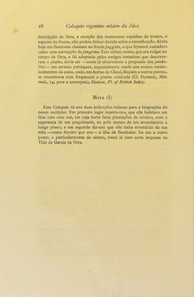 descripçáo de Orta, a menção dos numerosos espinhos do tronco, o aspecto do fructo, não podem deixar duvida sobre a identificação. Ainda hoje em Bombaim chamam ao fructo jaggam, o que Dymock considera como uma corrupção de jangoma. Este ultimo nome, que era vulgar no tempo de Orta, e foi adoptado pelos antigos botânicos que descreve- ram a planta, devia ser —como já observámos a propósito dos jaynbo- lóes— um arranjo portuguez, especialmente usado nos nossos estabe- lecimentos da costa, onde, nas hortas de Chaul, Baçaim e outros pontos, se encontrava com frequência a planta cultivada (Cf. Dymock, Mat. med., 74; para a synonymia, Hooker, Fl. of British índia). Nota (5) Este Colóquio dá-nos duas indicações valiosas para a biographia do nosso escriptor. Em primeiro logar mostra-nos, que elle habitava em Goa uma casa sua, em cuja horta fazia plantações de arvores, com a segurança de um proprietário, ou pelo menos de um arrendatário a longo praso; e em segundo diz-nos que elle tinha arrendado da sua mão —como foreiro que era— a ilha de Bombaim. De um e outro ponto, e particularmente do ultimo, tratei já com certa largueza na Vida de Garcia da Orta. ê