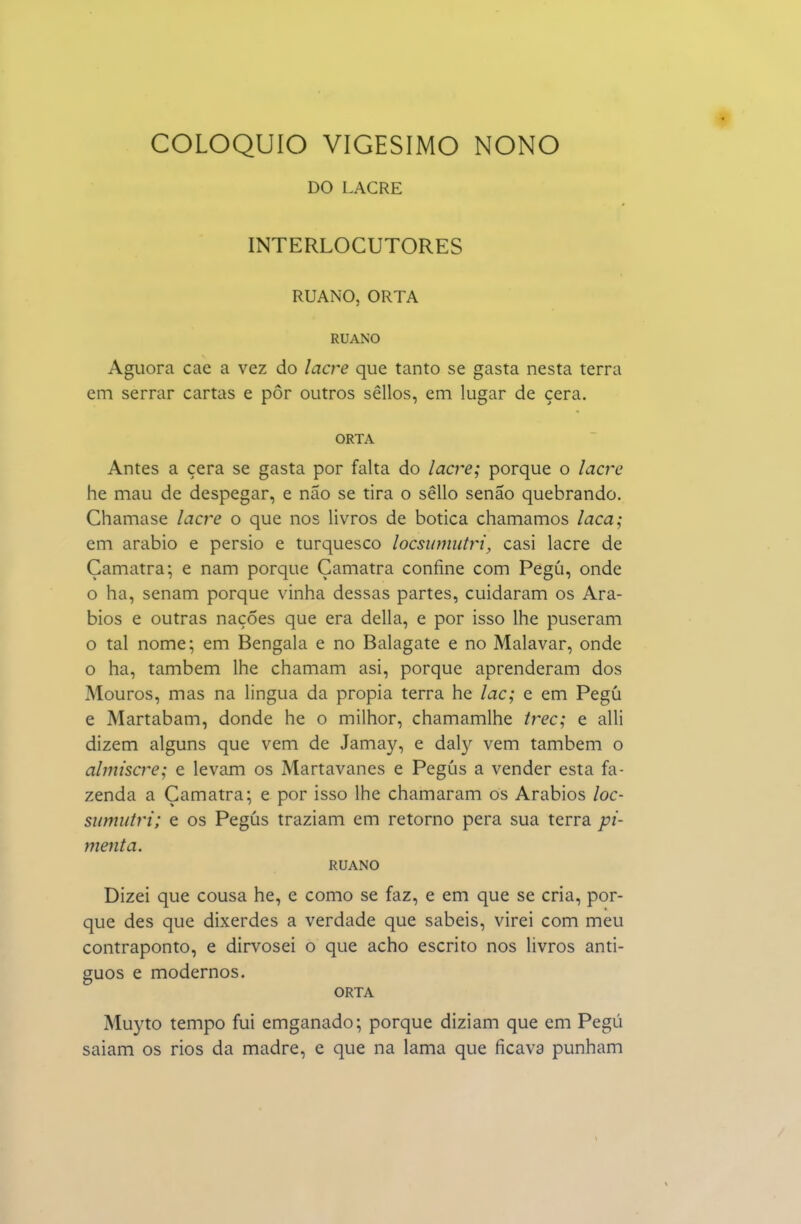 DO LACRE INTERLOCUTORES RUANO, ORTA RUANO Aguora cac a vez do lacre que tanto se gasta nesta terra em serrar cartas e pôr outros sêllos, em lugar de cera. ORTA Antes a cera se gasta por falta do lacre; porque o lacre he mau de despegar, e não se tira o sêllo senão quebrando. Chamase lacre o que nos livros de botica chamamos laca; em arábio e pérsio e turquesco locsiimutri, casi lacre de Çamatra; e nam porque Çamatra confine com Pegú, onde o ha, senam porque vinha dessas partes, cuidaram os Ará- bios e outras nações que era delia, e por isso lhe puseram o tal nome; em Bengala e no Balagate e no Malavar, onde o ha, também lhe chamam asi, porque aprenderam dos Mouros, mas na lingua da propia terra he lac; e em Pegú e Martabam, donde he o milhor, chamamlhe trec; e alli dizem alguns que vem de Jamay, e dal}^ vem também o almiscre; e levam os Martavanes e Pegús a vender esta fa- zenda a Çamatra; e por isso lhe chamaram os Arábios loc- sumutri; e os Pegús traziam em retorno pera sua terra pi- menta. RUANO Dizei que cousa he, e como se faz, e em que se cria, por- que des que dixerdes a verdade que sabeis, virei com meu contraponto, e dirvosei o que acho escrito nos livros anti- guos e modernos. ORTA Muyto tempo fui emganado; porque diziam que em Pegú saiam os rios da madre, e que na lama que ficava punham