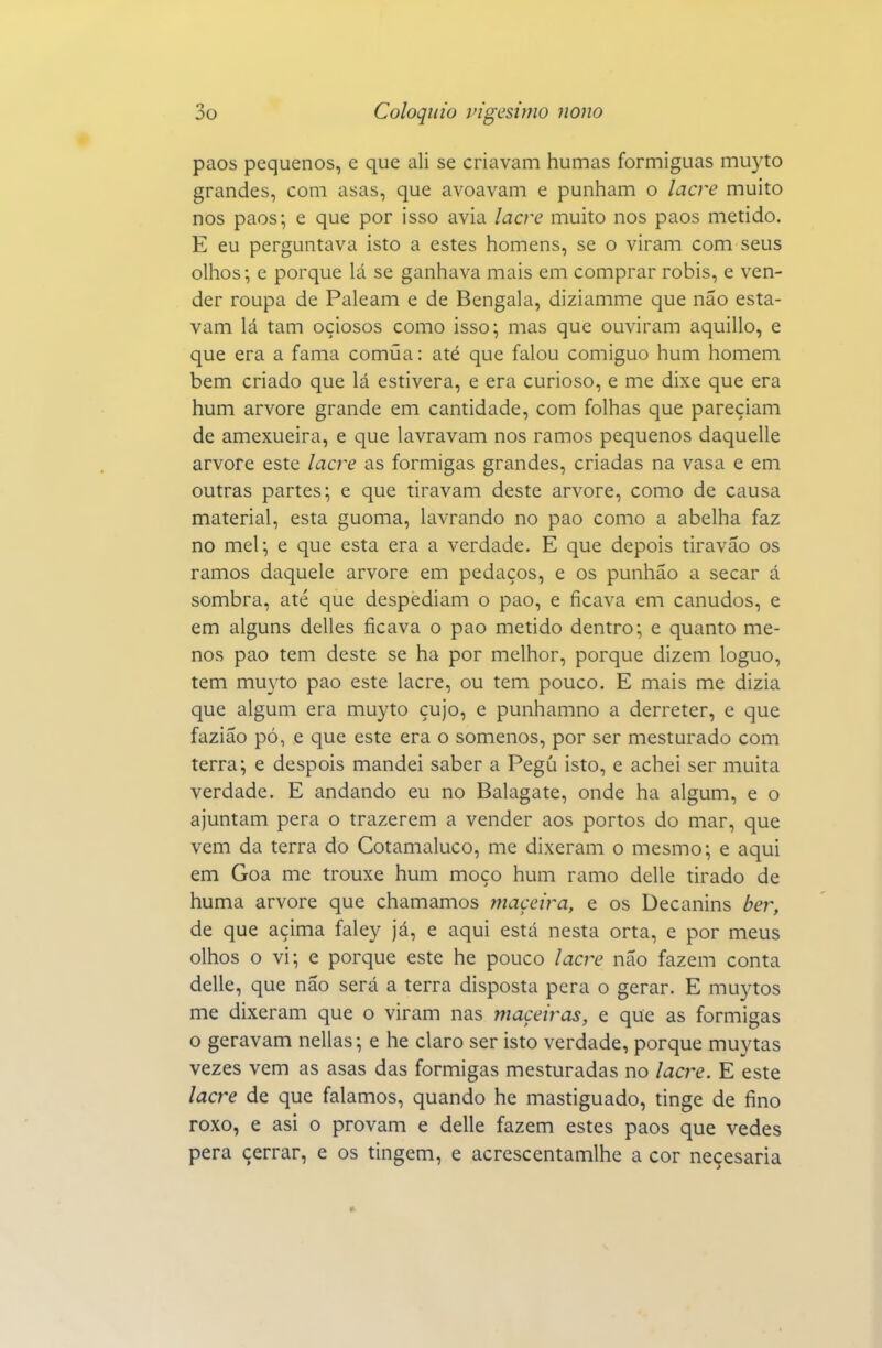 paos pequenos, e que ali se criavam humas formiguas mu3'to grandes, com asas, que avoavam e punham o lacre muito nos paos; e que por isso avia lacre muito nos paos metido. E eu perguntava isto a estes homens, se o viram com seus olhos; e porque lá se ganhava mais em comprar robis, e ven- der roupa de Paleam e de Bengala, diziamme que não esta- vam lá tam ociosos como isso; mas que ouviram aquillo, e que era a fama comua: até que falou comiguo hum homem bem criado que lá estivera, e era curioso, e me dixe que era hum arvore grande em cantidade, com folhas que pareciam de amexueira, e que lavravam nos ramos pequenos daquelle arvore este lacre as formigas grandes, criadas na vasa e em outras partes; e que tiravam deste arvore, como de causa material, esta guoma, lavrando no pao como a abelha faz no mel; e que esta era a verdade. E que depois tiravão os ramos daquele arvore em pedaços, e os punhão a secar á sombra, até que despediam o pao, e ficava em canudos, e em alguns delles ficava o pao metido dentro; e quanto me- nos pao tem deste se ha por melhor, porque dizem loguo, tem muyto pao este lacre, ou tem pouco. E mais me dizia que algum era muyto cujo, e punhamno a derreter, e que fazião pó, e que este era o somenos, por ser mesturado com terra; e despois mandei saber a Pegú isto, e achei ser muita verdade. E andando eu no Balagate, onde ha algum, e o ajuntam pera o trazerem a vender aos portos do mar, que vem da terra do Cotamaluco, me dixeram o mesmo; e aqui em Goa me trouxe hum moço hum ramo delle tirado de huma arvore que chamamos maçeira, e os Decanins ber, de que acima faley já, e aqui está nesta orta, e por meus olhos o vi; e porque este he pouco lacre não fazem conta delle, que não será a terra disposta pera o gerar. E muytos me dixeram que o viram nas maçeiras, e que as formigas o geravam nellas; e he claro ser isto verdade, porque muytas vezes vem as asas das formigas mesturadas no lacre. E este lacre de que falamos, quando he mastiguado, tinge de fino roxo, e asi o provam e delle fazem estes paos que vedes pera cerrar, e os tingem, e acrescentamlhe a cor neçesaria