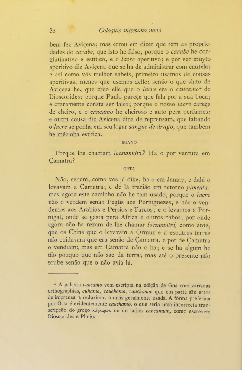 3*2 Colóquio vigésimo nono bem fez Avicena; mas errou em dizer que tem as proprie- dades do carabe, que isto he falso, porque o carabe he con- glutinativo e estitico, e o lacre aperitivo; e por ser muj^to aperitivo diz Avicena que se ha de administrar com cautela; e asi como vós melhor sabeis, primeiro usamos de cousas aperitivas, menos que usemos delle; senão o que sinto de Avicena he, que creo elle que o lacre era o cancamo* de Dioscórides; porque Paulo parece que fala por a sua boca; e craramente consta ser falso; porque o nosso lacre carece de cheiro, e o cancamo he cheiroso e auto pera perfumes; e outra cousa diz Avicena dina de reprensam, que faltando o lacre se ponha em seu logar sangue de drago, que também he mézinha estitica. RUANO Porque lhe chamam locsumutri? Ha o por ventura em Camatra? ORTA Não, senam, como vos Já dixe, ha o em Jamay, e dahi o levavam a Camatra; e de lá trazião em retorno pimenta: mas agora este caminho não he tam usado, porque o lacre não o vendem senão Pegús aos Portuguezes, e nós o ven- demos aos Arábios e Pérsios e Turcos; e o levamos a Por- tugal, onde se gasta pera Africa e outros cabos; por onde agora não ha rezam de lhe chamar locsumutri, como ante, que os Chins que o levavam a Ormuz e a esoutras terras não cuidavam que era senão de Camatra, e por de Camatra o vendiam; mas em Camatra não o ha; e se ha algum he tão pouquo que não sae da terra; mas até o presente não soube senão que o não avia lá. * A palavra cancamo vem escripta na edição de Goa com variadas orthographias, cuhamo, cauchomo, cauchamo, que em parte são erros de imprensa, e reduzimos á mais geralmente usada. A fórma preferida por Orta é evidentemente cauchamo, o que seria uma incorrecta tran- scripção do grego v-i-^-^tL^r^^^ ou do latino cancamum, como escrevem Dioscórides e Plinio.