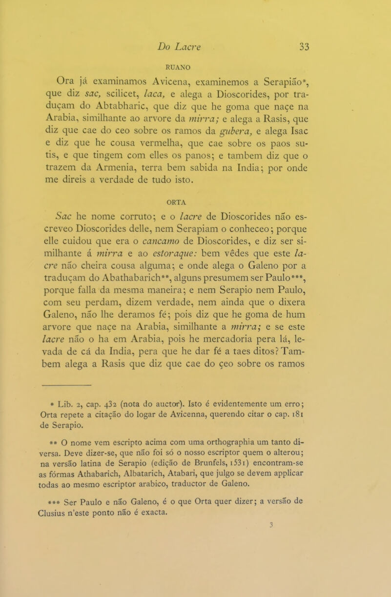 RUANO Ora já examinamos Avicena, examinemos a Serapiáo*, que diz sac, scilicet, laca, e alega a Dioscórides, por tra- duçam do Abtabharic, que diz que he goma que naçe na Arábia, similhante ao arvore da mirra; e alega a Rasis, que diz que cae do ceo sobre os ramos da giibera, e alega Isac e diz que he cousa vermelha, que cae sobre os paos su- tis, e que tingem com elles os panos; e também diz que o trazem da Armênia, terra bem sabida na índia; por onde me direis a verdade de tudo isto. ORTA Sac he nome corruto; e o lacre de Dioscórides não es- creveo Dioscórides delle, nem Serapiam o conheceo; porque elle cuidou que era o cancamo de Dioscórides, e diz ser si- milhante á mirra e ao estoraque: bem vedes que este la- cre não cheira cousa alguma; e onde alega o Galeno por a traduçam do Abathabarich**, alguns presumem ser Paulo***, porque falia da mesma maneira; e nem Serapio nem Paulo, com seu perdam, dizem verdade, nem ainda que o dixera Galeno, não lhe déramos fé; pois diz que he goma de hum arvore que naçe na Arábia, similhante a mirra; e se este lacre não o ha em Arábia, pois he mercadoria pera lá, le- vada de cá da índia, pera que he dar fé a taes ditos? Tam- bém alega a Rasis que diz que cae do çeo sobre os ramos * Lib. 2, cap. 432 (nota do auctor). Isto é evidentemente um erro; Orta repete a citação do logar de Avicenna, querendo citar o cap. 181 de Serapio. ** O nome vem escripto acima com uma orthographia um tanto di- versa. Deve dizer-se, que não foi só o nosso escriptor quem o alterou; na versão latina de Serapio (edição de Brunfels, i53i) encontram-se as formas Athabarich, Albatarich, Atabari, que julgo se devem applicar todas ao mesmo escriptor arábico, traductor de Galeno. *** Ser Paulo e não Galeno, é o que Orta quer dizer; a versão de Clusius n'este ponto não é exacta. 3