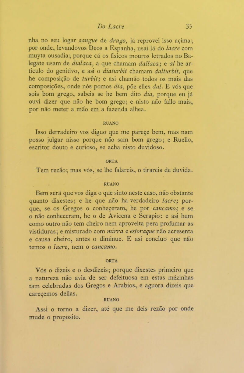 nha no seu logar sangue de drago, já reprovei isso acima; por onde, levandovos Deos a Espanha, usai lá do lacre com muyta ousadia; porque cá os físicos mouros letrados no Ba- legate usam de dialaca, a que chamam dallaca; e al he ar- ticulo do genitivo, e asi o diaturbit chamam daltiirbit, que he composição de tiirbit; e asi chamáo todos os mais das composições, onde nós pomos dia, põe elles dal. E vós que sois bom grego, sabeis se he bem dito dia, porque eu já ouvi dizer que não he bom grego; e nisto não fallo mais, por não meter a mão em a fazenda alhea. RUANO Isso derradeiro vos diguo que me pareçe bem, mas nam posso julgar nisso porque não sam bom grego; e Ruelio, escritor douto e curioso, se acha nisto duvidoso. ORTA Tem rezão; mas vós, se lhe falareis, o tirareis de duvida. RUANO Bem será que vos diga o que sinto neste caso, não obstante quanto dixestes; e he que não ha verdadeiro lacre; por- que, se os Gregos o conheçeram, he por cancamo; e se o não conheceram, he o de Avicena e Serapio: e asi hum como outro não tem cheiro nem aproveita pera profumar as vistiduras; e misturado com mirra e estoraqiie não acresenta e causa cheiro, antes o diminue. E asi concluo que não temos o lacre, nem o cancamo. ORTA Vós o dizeis e o desdizeis; porque dixestes primeiro que a natureza não avia de ser defeituosa em estas mezinhas tam celebradas dos Gregos e Arábios, e aguora dizeis que careçemos delias. RUANO Assi o torno a dizer, até que me deis rezão por onde mude o propósito.