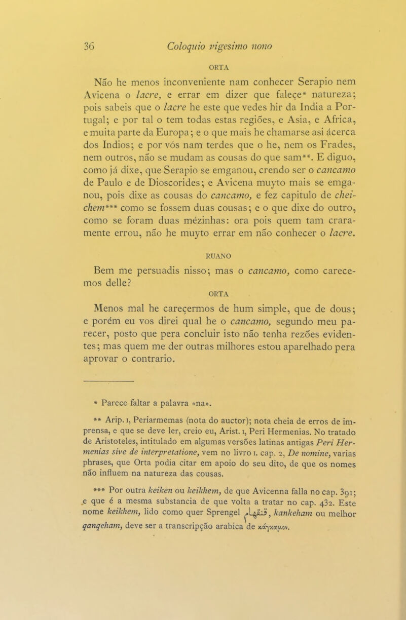 ORTA Não he menos inconveniente nam conhecer Serapio nem Avicena o lacre, e errar em dizer que falece* natureza; pois sabeis que o lacre he este que vedes hir da índia a Por- tugal; e por tal o tem todas estas regiões, e Asia, e Africa, e muita parte da Europa; e o que mais he chamarse asi ácerca dos índios; e por vós nam terdes que o he, nem os Frades, nem outros, não se mudam as cousas do que sam**. E diguo, como já dixe, que Serapio se emganou, crendo ser o cancamo de Paulo e de Dioscórides; e Avicena mu3^to mais se emga- nou, pois dixe as cousas do cancamo, e fez capitulo de chei- chem*** como se fossem duas cousas; e o que dixe do outro, como se foram duas mezinhas: ora pois quem tam crara- mente errou, não he muyto errar em não conhecer o lacre. RUANO Bem me persuadis nisso; mas o cancamo, como carece- mos delle? ORTA Menos mal he carecermos de hum simple, que de dous; e porém eu vos direi qual he o cancamo, segundo meu pa- recer, posto que pera concluir isto não tenha rezÕes eviden- tes; mas quem me der outras milhores estou aparelhado pera aprovar o contrario. * Parece faltar a palavra «na». *» Arip. I, Periarmemas (nota do auctor); nota cheia de erros de im- prensa, e que se deve ler, creio eu, Arist. i, Peri Hermenias. No tratado de Aristóteles, intitulado em algumas versões latinas antigas Peri Her- menias sive de interpretatione, vem no livro i. cap. 2, De nomine, varias phrases, que Orta podia citar em apoio do seu dito, de que os nomes não influem na natureza das cousas. *** Por outra keiken ou keikhem, de que Avicenna falia no cap. Sgi; e que é a mesma substancia de que volta a tratar no cap. 482. Este nome keikhem, lido como quer Sprengel ^V^^, kankeham ou melhor qanqeham, deve ser a transcripção arábica de xá-^'xa|Aov.