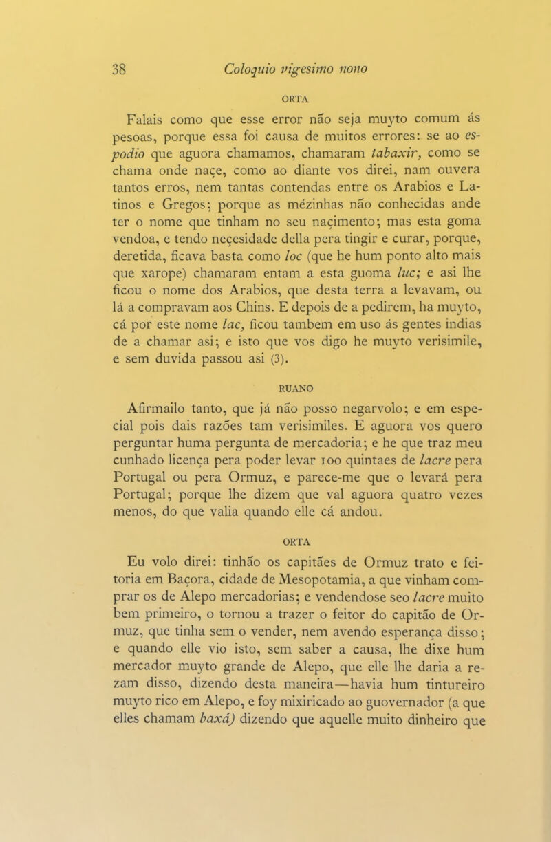 ORTA Falais como que esse error não seja muyto comum ás pesoas, porque essa foi causa de muitos errores: se ao es- podio que aguora chamamos, chamaram iabaxir, como se chama onde naçe, como ao diante vos direi, nam ouvera tantos erros, nem tantas contendas entre os Arábios e La- tinos e Gregos; porque as mezinhas não conhecidas ande ter o nome que tinham no seu naçimento; mas esta goma vendoa, e tendo neçesidade delia pera tingir e curar, porque, deretida, ficava basta como loc (que he hum ponto alto mais que xarope) chamaram entam a esta guoma luc; e asi lhe ficou o nome dos Arábios, que desta terra a levavam, ou lá a compravam aos Chins. E depois de a pedirem, ha muyto, cá por este nome lac, ficou também em uso ás gentes indias de a chamar asi; e isto que vos digo he muyto verisimile, e sem duvida passou asi (3). RUANO Afirmailo tanto, que já não posso negarvolo; e em espe- cial pois dais razões tam verisimiles. E aguora vos quero perguntar huma pergunta de mercadoria; e he que traz meu cunhado licença pera poder levar loo quintaes de laa^e pera Portugal ou pera Ormuz, e parece-me que o levará pera Portugal; porque lhe dizem que vai aguora quatro vezes menos, do que valia quando elle cá andou. ORTA Eu volo direi: tinhão os capitães de Ormuz trato e fei- toria em Bácora, cidade de Mesopotâmia, a que vinham com- prar os de Alepo mercadorias; e vendendose seo lacr^e muito bem primeiro, o tornou a trazer o feitor do capitão de Or- muz, que tinha sem o vender, nem avendo esperança disso; e quando elle vio isto, sem saber a causa, lhe dixe hum mercador muyto grande de Alepo, que elle lhe daria a re- zam disso, dizendo desta maneira—havia hum tintureiro muyto rico em Alepo, e foy mixiricado ao guovernador (a que elles chamam baxáj dizendo que aquelle muito dinheiro que