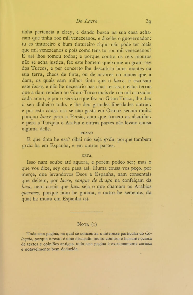 tinha pertencia a elrey, e dando busca na sua casa acha- ram que tinha 100 mil venezeanos, e dixelhe o guovernador: tu es tintureiro e hum tintureiro riquo não pôde ter mais que mil venezeanos e pois como tens tu 100 mil venezeanos? E asi lhos tomou todos; e porque contra os reis mouros não se acha justiça, fez este homem queixume ao gram rey dos Turcos, e per concerto lhe descubrio huns montes na sua terra, cheos de tinta, ou de arvores ou matas que a dam, os quais sam milhor tinta que o lacre, e escusam este lacre, e não he neçesario nas suas terras; e estas terras que a dam rendem ao Gram Turco mais de 100 mil cruzados cada anno; e por o serviço que fez ao Gram Turco, lhe deu o seu dinheiro todo, e lhe deu grandes hberdades outras; e por esta causa ora se não gasta em Ormuz senam muito pouquo lacre pera a Pérsia, com que trazem as alcatifas; e pera a Turquia e Arábia e outras partes não levam cousa alguma delle. RUANO E que tinta he esa? olhai não seja grãa, porque também grãa ha em Espanha, e em outras partes. ORTA Isso nam soube até aguora, e porém podeo ser; mas o que vos dixe, sey que pasa asi. Huma cousa vos peço, por merçe, que levandovos Deos a Espanha, nam consentais que deitem, por lacre, sangue de drago na confeiçam da laca, nem creais que laca seja o que chamam os Arábios quermes, porque hum he guoma, e outro he semente, da qual ha muita em Espanha (4). Nota (i) Toda esta pagina, na qual se concentra o interesse particular do Co- lóquio, porque o resto é uma discussão muito confusa e bastante ociosa de textos e opiniões antigas, toda esta pagina é extremamente curiosa e notavelmente bem deduzida.