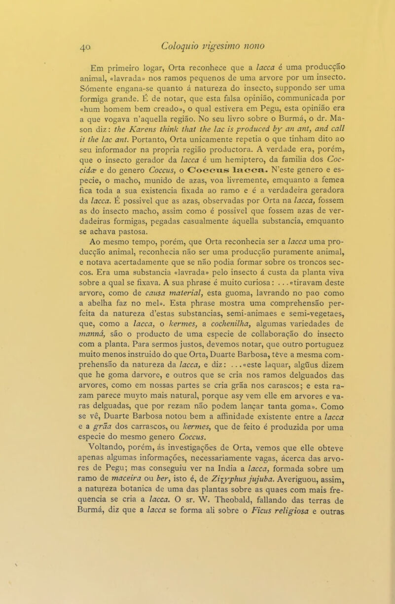 Em primeiro logar, Orta reconhece que a lacca é uma producçao animal, «lavrada» nos ramos pequenos de uma arvore por um insecto. Somente engana-se quanto á natureza do insecto, suppondo ser uma formiga grande. É de notar, que esta falsa opinião, communicada por «hum homem bem creado», o qual estivera em Pegu, esta opinião era a que vogava n'aquella região. No seu livro sobre o Burmá, o dr. Ma- son diz: the Karens think that ihe lac is produced by an ant, and call it the lac ant. Portanto, Orta unicamente repetia o que tinham dito ao seu informador na própria região productora. A verdade era, porém, que o insecto gerador da lacca é um hemiptero, da familia dos Coc- cidce e do género Coccus, o Coccus lacca- N'este género e es- pécie, o macho, munido de azas, voa livremente, emquanto a fêmea fica toda a sua existência fixada ao ramo e é a verdadeira geradora da lacca. É possivel que as azas, observadas por Orta na lacca, fossem as do insecto macho, assim como é possivel que fossem azas de ver- dadeiras formigas, pegadas casualmente áquella substancia, emquanto se achava pastosa. Ao mesmo tempo, porém, que Orta reconhecia ser a lacca uma pro- ducçao animal, reconhecia não ser uma producçao puramente animal, e notava acertadamente que se não podia formar sobre os troncos sec- cos. Era uma substancia «lavrada» pelo insecto á custa da planta viva sobre a qual se fixava. A sua phrase é muito curiosa: ... «tiravam deste arvore, como de causa material, esta guoma, lavrando no pao como a abelha faz no mel». Esta phrase mostra uma comprehensao per- feita da natureza d'estas substancias, semi-animaes e semi-vegetaes, que, como a lacca, o kermes, a cochenilha, algumas variedades de inanná, são o producto de uma espécie de collaboração do insecto com a planta. Para sermos justos, devemos notar, que outro portuguez muito menos instruido do que Orta, Duarte Barbosa, têve a mesma com- prehensao da natureza da lacca, e diz: .. .«este laquar, algíãus dizem que he goma darvore, e outros que se cria nos ramos delguados das arvores, como em nossas partes se cria grãa nos carascos; e esta ra- zam parece muyto mais natural, porque asy vem elle em arvores e va- ras delguadas, que por rezam não podem lançar tanta goma». Como se vê, Duarte Barbosa notou bem a affinidade existente entre a lacca e a grãa dos carrascos, ou kermes, que de feito é produzida por uma espécie do mesmo género Coccus. Voltando, porém, ás investigações de Orta, vemos que elle obteve apenas algumas informações, necessariamente vagas, ácerca das arvo- res de Pegu; mas conseguiu ver na índia a lacca, formada sobre um ramo de maceira ou ber, isto é, de Zijyphus jujuba. Averiguou, assim, a natureza botânica de uma das plantas sobre as quaes com mais fre- quência se cria a lacca. O sr. W. Theobald, fallando das terras de Burmá, diz que a lacca se forma ali sobre o Ficus religiosa e outras