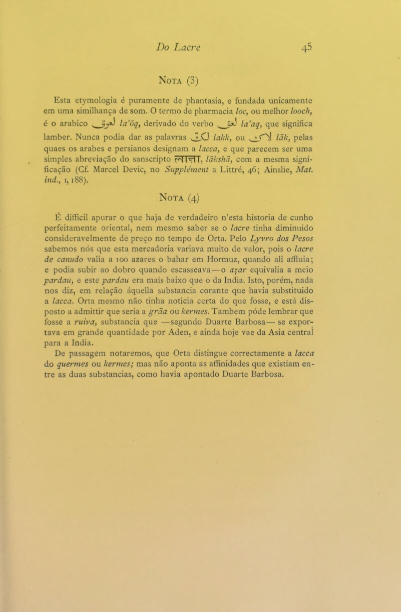 Nota (3) Esta etymologia é puramente de phantasia, e fundada unicamente em uma similhança de som. O termo de pharmacia loc, ou melhor looch, é o arábico la'õq, derivado do verbo la'aq, que significa lamber. Nunca podia dar as palavras lakk, ou lãk, pelas quaes os árabes e persianos designam a lacca, e que parecem ser uma simples abreviação do sanscripto r<i iTl I, lakshã, com a mesma signi- ficação (Cf. Mareei Devic, no Supplétnent a Littré, 46; Ainslie, Mat. ind', 1,188). Nota (4) É difficil apurar o que haja de verdadeiro n'esta historia de cunho perfeitamente oriental, nem mesmo saber se o lacre tinha diminuido consideravelmente de preço no tempo de Orta. Pelo Lyvro dos Pesos sabemos nós que esta mercadoria variava muito de valor, pois o lacre de canudo valia a 100 azares o bahar em Hormuz, quando ali affluia; e podia subir ao dobro quando escasseava—o a^^ar equivalia a meio pardau, e este pardau era mais baixo que o da índia. Isto, porém, nada nos diz, em relação áquella substancia corante que havia substituído a lacca. Orta mesmo não tinha noticia certa do que fosse, e está dis- posto a admittir que seria a grãa ou kertnes. Também pôde lembrar que fosse a ruiva, substancia que —segundo Duarte Barbosa— se expor- tava em grande quantidade por Aden, e ainda hoje vae da Asia central para a índia. De passagem notaremos, que Orta distingue correctamente a lacca do quermes ou kertnes; mas não aponta as affinidades que existiam en- tre as duas substancias, como havia apontado Duarte Barbosa.