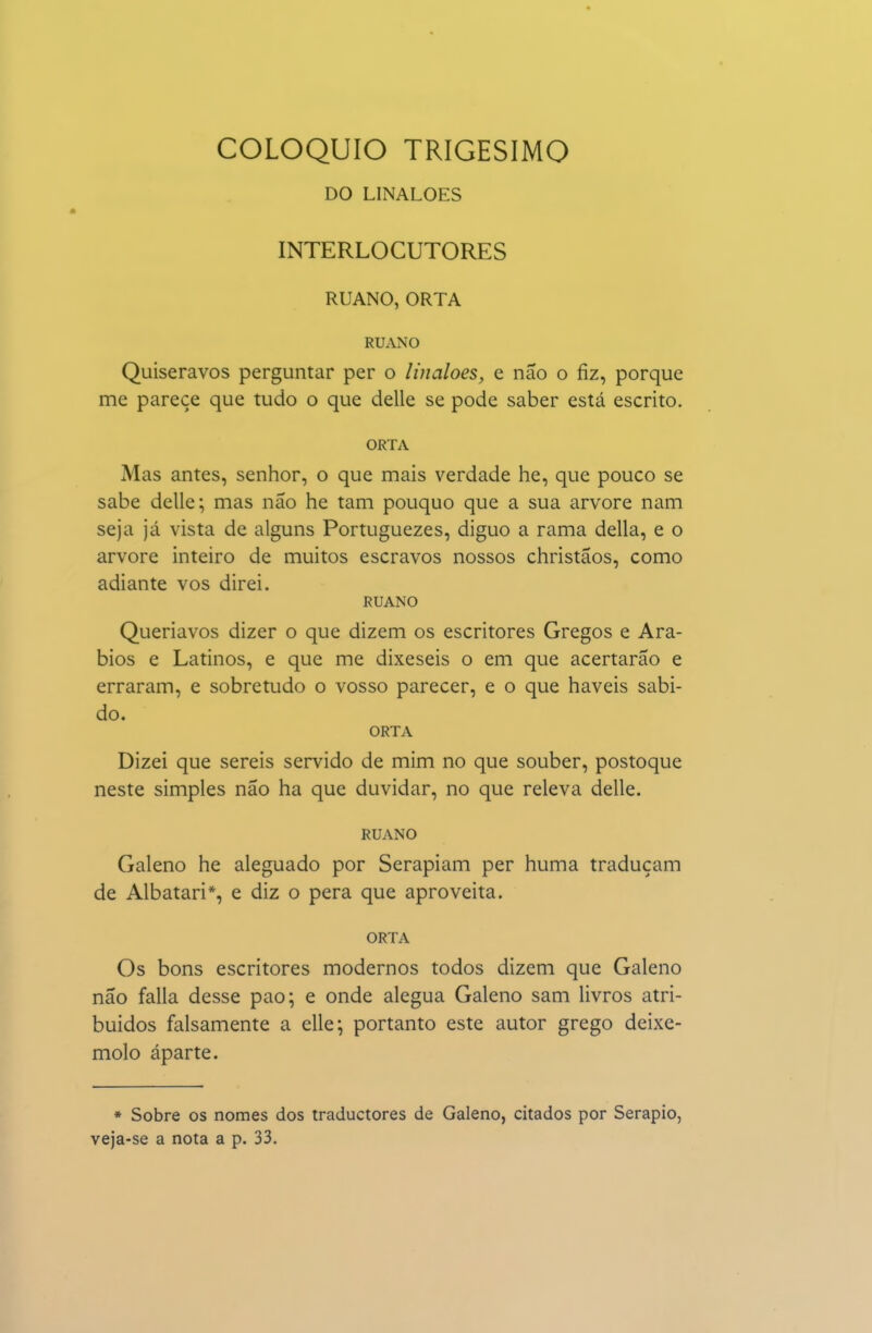 COLÓQUIO TRIGÉSIMO DO LINALOES INTERLOCUTORES RUANO, ORTA RUANO Quiseravos perguntar per o linaloes, e não o fiz, porque me parece que tudo o que delle se pode saber está escrito. ORTA Mas antes, senhor, o que mais verdade he, que pouco se sabe delle; mas não he tam pouquo que a sua arvore nam seja já vista de alguns Portuguezes, diguo a rama delia, e o arvore inteiro de muitos escravos nossos christãos, como adiante vos direi. RUANO Queriavos dizer o que dizem os escritores Gregos e Ará- bios e Latinos, e que me dixeseis o em que acertarão e erraram, e sobretudo o vosso parecer, e o que haveis sabi- do. ORTA Dizei que sereis servido de mim no que souber, postoque neste simples não ha que duvidar, no que releva delle. RUANO Galeno he aleguado por Serapiam per huma traduçam de Albatari*, e diz o pera que aproveita. ORTA Os bons escritores modernos todos dizem que Galeno não falia desse pao; e onde alegua Galeno sam livros atri- buidos falsamente a elle; portanto este autor grego deixe- molo aparte. * Sobre os nomes dos traductores de Galeno, citados por Serapio, veja-se a nota a p. 33.