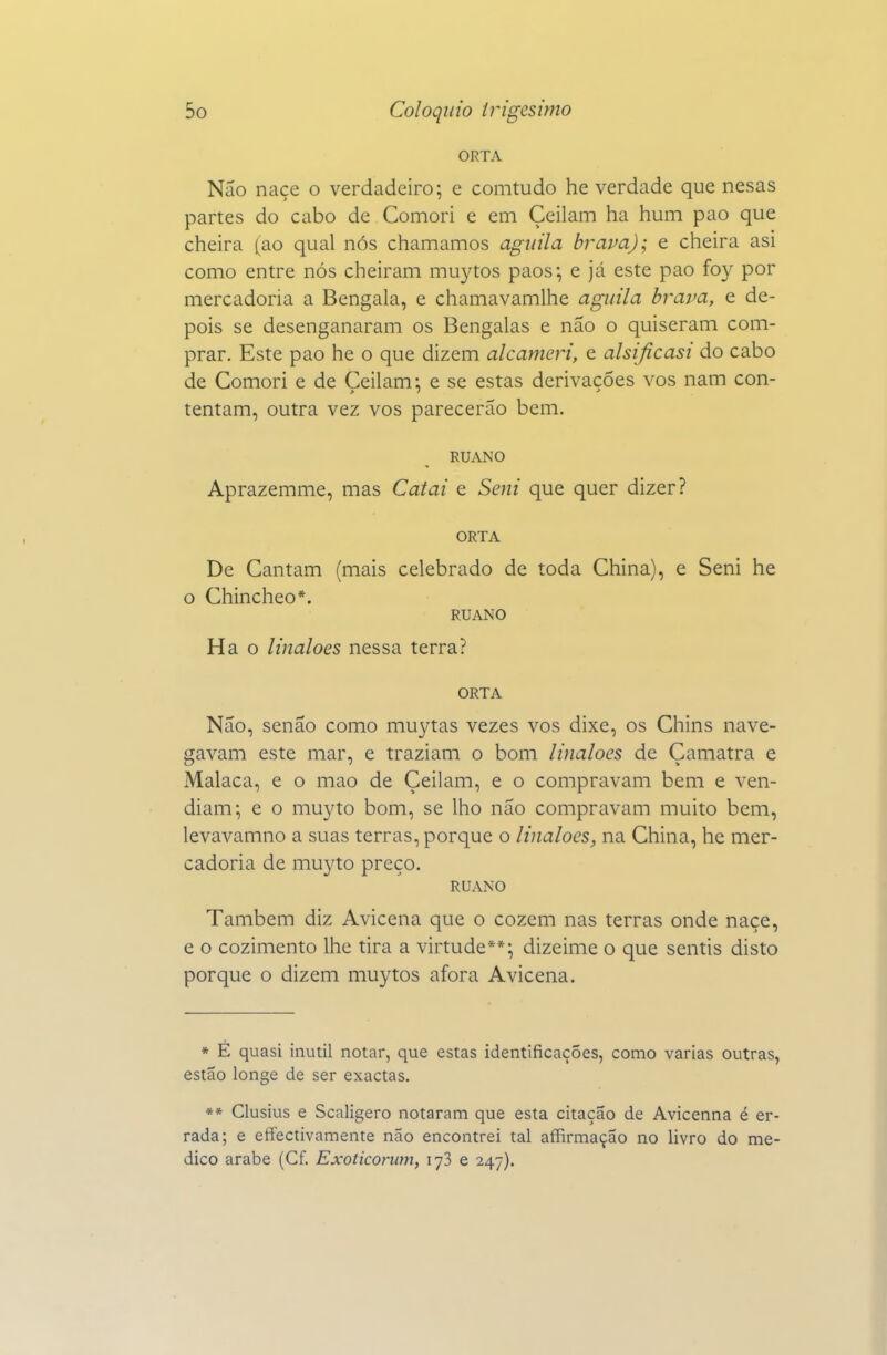 ORTA Não naçe o verdadeiro; e comtudo he verdade que nesas partes do cabo de Comori e em Çeilam ha hum pao que cheira (ao qual nós chamamos agnila brava); e cheira asi como entre nós cheiram muj^tos paos*, e já este pao foy por mercadoria a Bengala, e chamavamlhe aguila brava, e de- pois se desenganaram os Bengalas e não o quiseram com- prar. Este pao he o que dizem alcameri, e alsijícasi do cabo de Comori e de Ceilam: e se estas derivações vos nam con- tentam, outra vez vos parecerão bem. RUANO Aprazemme, mas Caiai e Seni que quer dizer? ORTA De Cantam (mais celebrado de toda China), e Seni he O Chincheo*. RUANO Ha o linaloes nessa terra? ORTA Não, senão como muytas vezes vos dixe, os Chins nave- gavam este mar, e traziam o bom linaloes de Çamatra e Malaca, e o mao de Çeilam, e o compravam bem e ven- diam; e o muyto bom, se lho não compravam muito bem, levavamno a suas terras, porque o linaloes, na China, he mer- cadoria de muyto preço. RUANO Também diz Avicena que o cozem nas terras onde naçe, e o cozimento lhe tira a virtude**; dizeime o que sentis disto porque o dizem muytos afora Avicena. * É quasi inútil notar, que estas identificações, como varias outras, estão longe de ser exactas. ** Clusius e Scaligero notaram que esta citação de Avicenna é er- rada; e effectivamente não encontrei tal affirmação no livro do me- dico árabe (Cf. Exoticorum, lyS e 247).