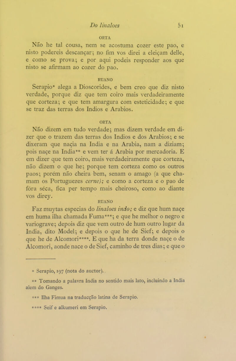 ORTA Não hc tal cousa, nem se acostuma cozer este pao, e nisto podereis descançar; no íim vos direi a eleiçam delle, e como se prova; e por aqui podeis responder aos que nisto se afirmam ao cozer do pao. RUANO Serapio* alega a Dioscórides, e bem creo que diz nisto verdade, porque diz que tem coiro mais verdadeiramente que corteza; e que tem amargura com esteticidade; e que se traz das terras dos índios e Arábios. ORTA Não dizem em tudo verdade; mas dizem verdade em di- zer que o trazem das terras dos índios e dos Arábios; e se dixeram que naçia na índia e na Arábia, nam a diziam; pois naçe na índia** e vem ter á Arábia por mercadoria. E em dizer que tem coiro, mais verdadeiramente que corteza, não dizem o que he; porque tem corteza como os outros paos; porém não cheira bem, senam o âmago (a que cha- mam os Portuguezes cerne); e como a corteza e o pao de fóra seca, fica per tempo mais cheiroso, como ao diante vos direy. RUANO Faz muytas especias do linaloes indo; e diz que hum naçe em huma ilha chamada Fuma***; e que he melhor o negro e variograve; depois diz que vem outro de hum outro lugar da índia, dito Model; e depois o que he de Sief; e depois o que he de Alcomori****. E que ha da terra donde naçe o de Alcomori, aonde nace o de Sief, caminho de tres dias; e que o * Serapio, 197 (nota do auctor). »* Tomando a palavra índia no sentido mais lato, incluindo a índia alem do Ganges. *** Ilha Fimua na traducção latina de Serapio. **** Seif e alkumeri em Serapio.