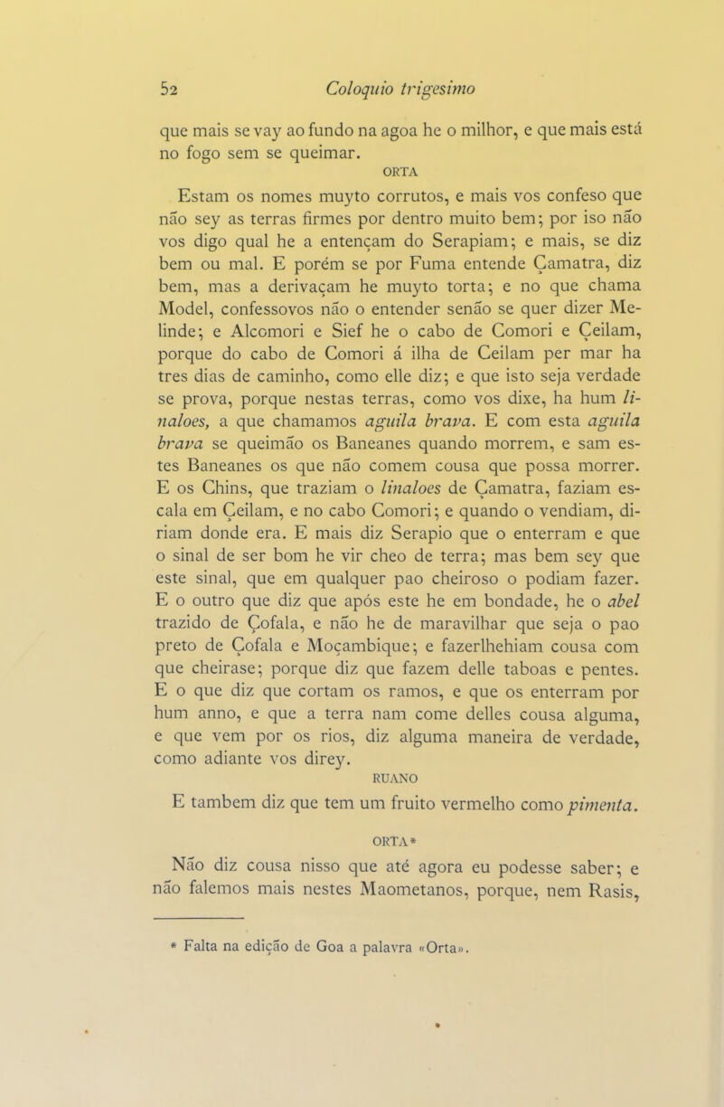 que mais se vay ao fundo na agoa he o milhor, e que mais está no fogo sem se queimar. ORTA Estam os nomes muyto corrutos, e mais vos confeso que não sey as terras firmes por dentro muito bem; por iso nâo vos digo qual he a entençam do Serapiam; e mais, se diz bem ou mal. E porém se por Fuma entende Çamatra, diz bem, mas a derivaçam he muyto torta; e no que chama Model, confessovos não o entender senão se quer dizer Me- linde; e Alcomori e Sief he o cabo de Comori e Çeilam, porque do cabo de Comori á ilha de Ceilam per mar ha tres dias de caminho, como elle diz; e que isto seja verdade se prova, porque nestas terras, como vos dixe, ha hum li- naloes, a que chamamos agiiila brava. E com esta agiiila brava se queimao os Baneanes quando morrem, e sam es- tes Baneanes os que não comem cousa que possa morrer. E os Chins, que traziam o linaloes de Çamatra, faziam es- cala em Çeilam, e no cabo Comori; e quando o vendiam, di- riam donde era. E mais diz Serapio que o enterram e que o sinal de ser bom he vir cheo de terra; mas bem sey que este sinal, que em qualquer pao cheiroso o podiam fazer. E o outro que diz que após este he em bondade, he o abei trazido de Çofala, e não he de maravilhar que seja o pao preto de Çofala e Moçambique; e fazerlhehiam cousa com que cheirase; porque diz que fazem delle taboas e pentes. E o que diz que cortam os ramos, e que os enterram por hum anno, e que a terra nam come delles cousa alguma, e que vem por os rios, diz alguma maneira de verdade, como adiante vos direy. RUANO E também diz que tem um fruito vermelho como pimenta. ORTA* Não diz cousa nisso que até agora eu podesse saber; e não falemos mais nestes Maometanos, porque, nem Rasis, « Falta na edição de Goa a palavra «Orta».