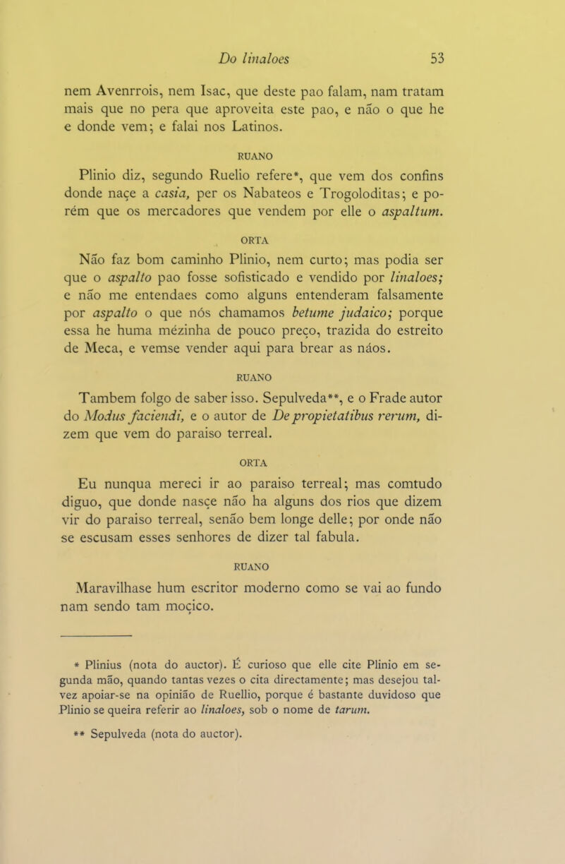 nem Avenrrois, nem Isac, que deste pao falam, nam tratam mais que no pêra que aproveita este pao, e não o que he e donde vem; e falai nos Latinos. RUANO Plinio diz, segundo Ruelio refere*, que vem dos confins donde naçe a casia, per os Nabateos e Trogoloditas; e po- rém que os mercadores que vendem por elle o aspaltum. ORTA Não faz bom caminho Plinio, nem curto; mas podia ser que o aspalto pao fosse sofisticado e vendido por linaloes; e não me entendaes como alguns entenderam falsamente por aspalto o que nós chamamos betume judaico; porque essa he huma mézinha de pouco preço, trazida do estreito de Meca, e vemse vender aqui para brear as náos. RUANO Também folgo de saber isso. Sepulveda**, e o Frade autor do Modus faciendi, e o autor de De propietatibus reriim, di- zem que vem do paraiso terreal. ORTA Eu nunqua mereci ir ao paraiso terreal; mas comtudo diguo, que donde nasce não ha alguns dos rios que dizem vir do paraiso terreal, senão bem longe delle; por onde não se escusam esses senhores de dizer tal fabula. RUANO Maravilhase hum escritor moderno como se vai ao fundo nam sendo tam moçico. * Plinius (nota do auctor). É curioso que elle cite Plinio em se- gunda mão, quando tantas vezes o cita directamente; mas desejou tal- vez apoiar-se na opinião de Ruellio, porque é bastante duvidoso que Plinio se queira referir ao linaloes, sob o nome de tarum. »* Sepulveda (nota do auctor).