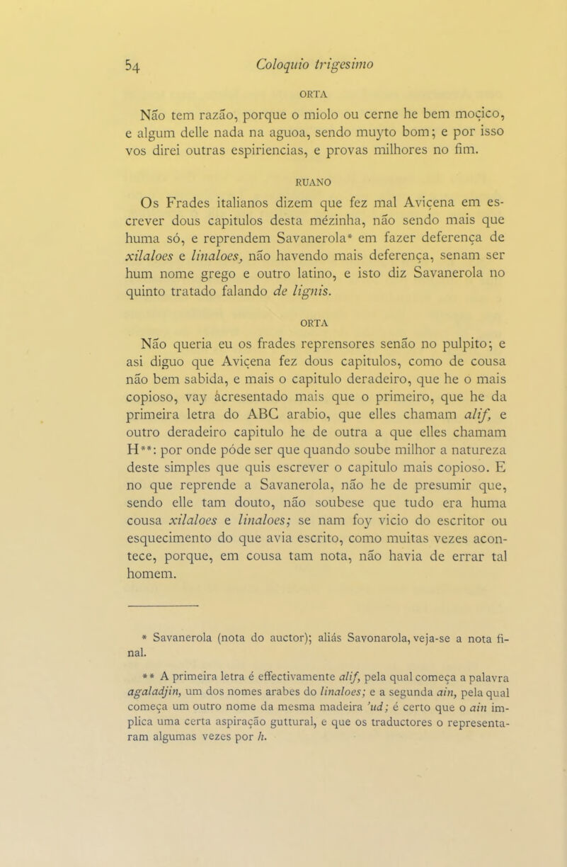 ORTA Não tem razão, porque o miolo ou cerne he bem moçico, e algum dclle nada na aguoa, sendo muyto bom; e por isso vos direi outras espiriencias, e provas milhores no fim. RUANO Os Frades italianos dizem que fez mal Avicena em es- crever dous capítulos desta mézinha, não sendo mais que huma só, e reprendem Savanerola* em fazer deferença de xilaloes e linaloes, não havendo mais deferença, senam ser hum nome grego e outro latino, e isto diz Savanerola no quinto tratado falando de lignis. ORTA Não queria eu os frades reprensores senão no púlpito; e asi diguo que Avicena fez dous capítulos, como de cousa não bem sabida, e mais o capitulo deradeiro, que he o mais copioso, vay ácresentado mais que o primeiro, que he da primeira letra do ABC arábio, que elles chamam alif, e outro deradeiro capitulo he de outra a que elles chamam H**: por onde pôde ser que quando soube milhor a natureza deste simples que quis escrever o capitulo mais copioso. E no que reprende a Savanerola, não he de presumir que, sendo elle tam douto, não soubese que tudo era huma cousa xilaloes e linaloes; se nam foy vicio do escritor ou esquecimento do que avia escrito, como muitas vezes acon- tece, porque, em cousa tam nota, não havia de errar tal homem. * Savanerola (nota do auctor); aliás Savonarola, veja-se a nota fi- nal. ** A primeira letra é effectivamente alif, pela qual começa a palavra agaladjin, um dos nomes árabes do linaloes; e a segunda ain, pela qual começa um outro nome da mesma madeira 'ud; é certo que o ain im- plica uma certa aspiração guttural, e que os traductores o representa- ram algumas vezes por h.