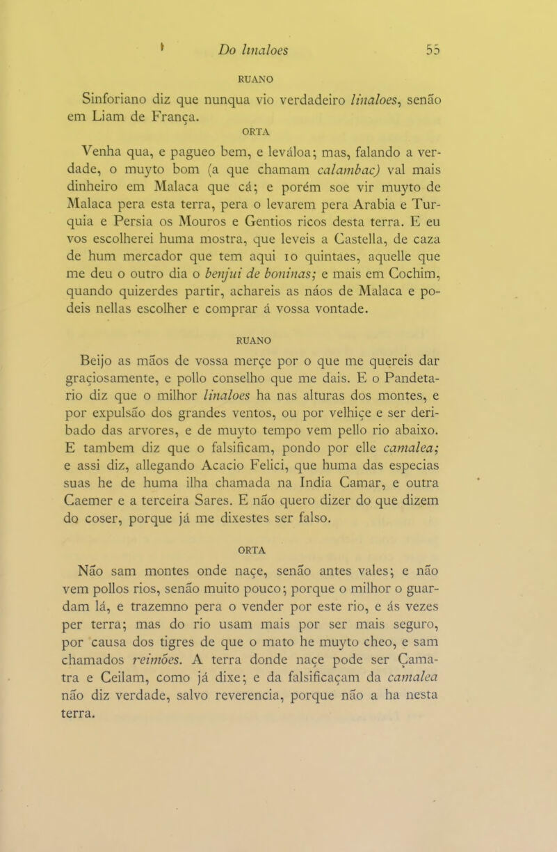 RUANO Sinforiano diz que nunqua vio verdadeiro Unaloes^ senão cm Liam de França. ORTA Venha qua, e pagueo bem, e leváloa; mas, falando a ver- dade, o muyto bom (a que chamam calambac) vai mais dinheiro em Malaca que cá; e porém soe vir muyto de Malaca pera esta terra, pera o levarem pera Arábia e Tur- quia e Pérsia os Mouros e Gentios ricos desta terra. E eu vos escolherei huma mostra, que leveis a Castella, de caza de hum mercador que tem aqui lo quintaes, aquelle que me deu o outro dia o benjui de boninas; e mais em Cochim, quando quizerdes partir, achareis as náos de Malaca e po- deis nellas escolher e comprar á vossa vontade. RUANO Beijo as mãos de vossa merçe por o que me quereis dar graçiosamente, e poUo conselho que me dais. E o Pandeta- rio diz que o milhor linaloes ha nas alturas dos montes, e por expulsão dos grandes ventos, ou por velhice e ser deri- bado das arvores, e de muyto tempo vem pello rio abaixo. E também diz que o falsificam, pondo por elle camalea; e assi diz, allegando Acácio Felici, que huma das especias suas he de huma ilha chamada na índia Camar, e outra Caemer e a terceira Sares. E não quero dizer do que dizem do coser, porque já me dixestes ser falso. ORTA Não sam montes onde naçe, senão antes vales; e não vem pollos rios, senão muito pouco; porque o milhor o guar- dam lá, e trazemno pera o vender por este rio, e ás vezes per terra; mas do rio usam mais por ser mais seguro, por causa dos tigres de que o mato he muyto cheo, e sam chamados reimôes. A terra donde naçe pode ser Çama- tra e Ceilam, como já dixe; e da falsificaçam da camalea não diz verdade, salvo reverencia, porque não a ha nesta terra.