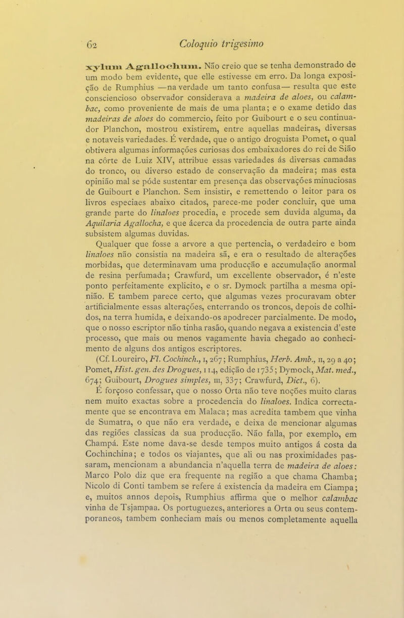 xyliiiii Agrallocliiiiii. Não creio que se tenha demonstrado de um modo bem evidente, que elle estivesse em erro. Da longa exposi- ção de Rumphius —na verdade um tanto confusa— resulta que este consciencioso observador considerava a tnadeira de aloés, ou calam- bac, como proveniente de mais de uma planta; e o exame detido das madeiras de aloés do commercio, feito por Guibourt e o seu continua- dor Planchon, mostrou existirem, entre aquellas madeiras, diversas e notáveis variedades. É verdade, que o antigo droguista Pomet, o qual obtivera algumas informações curiosas dos embaixadores do rei de Sião na côrte de Luiz XIV, attribue essas variedades ás diversas camadas do tronco, ou diverso estado de conservação da madeira; mas esta opinião mal se pôde sustentar em presença das observações minuciosas de Guibourt e Planchon. Sem insistir, e remettendo o leitor para os livros especiaes abaixo citados, parece-me poder concluir, que uma grande parte do linaloes procedia, e procede sem duvida alguma, da Aquilaria Agallocha, e que ácerca da procedência de outra parte ainda subsistem algumas duvidas. Qualquer que fosse a arvore a que pertencia, o verdadeiro e bom linaloes não consistia na madeira sã, e era o resultado de alterações mórbidas, que determinavam uma producção e accumulação anormal de resina perfumada; Crawfurd, um excellente observador, é n'este ponto perfeitamente explicito, e o sr. Dymock partilha a mesma opi- nião. E também parece certo, que algumas vezes procuravam obter artificialmente essas alterações, enterrando os troncos, depois de colhi- dos, na terra húmida, e deixando-os apodrecer parcialmente. De modo, que o nosso escriptor não tinha rasão, quando negava a existência d'este processo, que mais ou menos vagamente havia chegado ao conheci- mento de alguns dos antigos escriptores. (Cf. Loureiro, Fl. Cochinch., i, 267; Rumphius, Herb. Amb., 11, 29 a 40; Pomet, HisL gen. des Drogues, 114, edição de i ySS; Dymock, Mat. med., 674; Guibourt, Drogues simples, 111, 337; Crawfurd, Dict., 6). É forçoso confessar, que o nosso Orta não teve noções muito claras nem muito exactas sobre a procedência do linaloes. hidica correcta- mente que se encontrava em Malaca; mas acredita também que vinha de Sumatra, o que não era verdade, e deixa de mencionar algumas das regiões clássicas da sua producção. Não falia, por exemplo, em Champá. Este nome dava-se desde tempos muito antigos á costa da Cochinchina; e todos os viajantes, que ali ou nas proximidades pas- saram, mencionam a abundância n'aquella terra de madeira de aloés: Marco Polo diz que era frequente na região a que chama Chamba; Nicolo di Conti também se refere á existência da madeira em Ciampa; e, muitos annos depois, Rumphius afhrma que o melhor calambac vinha de Tsjampaa. Os portuguezes, anteriores a Orta ou seus contem- porâneos, também conheciam mais ou menos completamente aquella