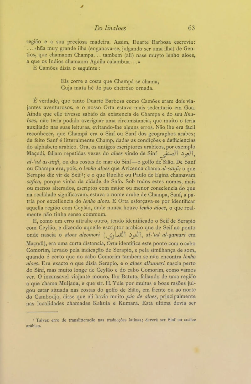 4 Do linaloes 63 região e a sua preciosa madeira. Assim, Duarte Barbosa escrevia: ... «húa muy grande ilha (enganava-se, julgando ser uma ilha) de Gen- tios, que chamaom Champa... também (ali) nase muyto lenho aloés, a que os índios chamaom Aguila calambua...» E Camões dizia o seguinte: Eis corre a costa que Champá se chama, Cuja mata hé do pao cheiroso ornada. É verdade, que tanto Duarte Barbosa como Camões eram dois via- jantes aventurosos, e o nosso Orta estava mais sedentário em Goa. Ainda que elle tivesse sabido da existência de Champa e do seu lina- loes, não teria podido averiguar uma circumstancia, que muito o teria auxiliado nas suas leituras, evitando-lhe alguns erros. Não lhe era fácil reconhecer, que Champá era o Sinf ou Sanf dos geographos árabes; de feito Sanf é litteralmente Champ, dadas as condições e defficiencias do alphabeto arábico. Ora, os antigos escriptores arábicos, por exemplo Maçudi, faliam repetidas vezes do aloés vindo de Sinf ^^^^iu^! ^J^^-, al-'ud as-sinfi, ou das costas do mar do Sinf—o golfo de Sião. De Sanf ou Champa era, pois, o lenho aloés que Avicenna chama al-sanfi; o que Serapio diz vir de Seifi; e o que Ruellio ou Paulo de Egina chamavam safico, porque vinha da cidade de Safo. Sob todos estes nomes, mais ou menos alterados, escriptos com maior ou menor consciência do que na realidade significavam, estava o nome árabe de Champa, Sanf, a pá- tria por excellencia do lenho aloés. E Orta esforçava-se por identificar aquella região com Ceylão, onde nunca houve lenho aloés, o que real- mente não tinha senso commum. E, como um erro attrahe outro, tendo identificado o Seif de Serapio com Ceylão, e dizendo aquelle escriptor arábico que de Seif ao ponto onde nascia o aloés alcomori (^jL^ij! al-'ud al-qamari em Maçudi), era uma curta distancia, Orta identifica este ponto com o cabo Comorim, levado pela indicação de Serapio, e pela similhança de som, quando é certo que no cabo Comorim também se não encontra lenho aloés. Era exacto o que dizia Serapio, e o aloés alkumeri nascia perto do Sinf, mas muito longe de Ceylão e do cabo Comorim, como vamos ver. O incansável viajante mouro, Ibn Batuta, fallando de uma região a que chama Muijaua, e que sir. H. Yule por muitas e boas rasÕes jul- gou estar situada nas costas do golfo de Sião, em frente ou ao norte do Cambodja, disse que ali havia muito páo de aloés, principalmente nas localidades chamadas Kakula e Kumara. Esta ultima devia ser ' Talvez erro de translitteraçáo nas traducçóes latinas; deverá ser Sinf no códice arábico.