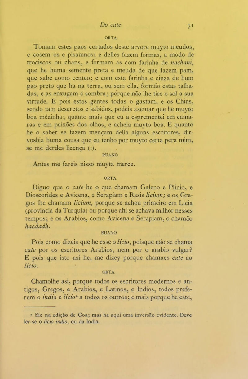 ORTA Tomam estes paos cortados deste arvore muyto meudos, e cosem os e pisamnos; e delles fazem formas, a modo de trociscos ou chans, e formam as com farinha de nachani, que he huma sememe preta e meuda de que fazem pam, que sabe como centeo; e com esta farinha e cinza de hum pao preto que ha na terra, ou sem ella, formão estas talha- das, e as enxugam á sombra; porque não lhe tire o sol a sua virtude. E pois estas gentes todas o gastam, e os Chins, sendo tam descretos e sabidos, podeis asentar que he muyto boa mezinha; quanto mais que eu a esprementei em cama- rás e em paixões dos olhos, e acheia muyto boa. E quanto he o saber se fazem mençam delia alguns escritores, dir- voshia huma cousa que eu tenho por muyto certa pera mim, se me derdes licença (i). RUANO Antes me fareis nisso muyta mercê. ORTA Diguo que o cate he o que chamam Galeno e Plinio, e Dioscórides e Avicena, e Serapiam e Rasis lichim; e os Gre- gos lhe chamam lichim, porque se achou primeiro em Licia (província da Turquia) ou porque ahi se achava milhor nesses tempos; e os Arábios, como Avicena e Serapiam, o chamão hacdadh. RUANO Pois como dizeis que he esse o licto, poisque não se chama cate por os escritores Arábios, nem por o arábio vulgar? E pois que isto asi he, me dizey porque chamaes caie ao iicto. ORTA Chamolhe asi, porque todos os escritores modernos e an- tigos. Gregos, e Arábios, e Latinos, e índios, todos prefe- rem o mdio e Itcio* a todos os outros; e mais porque he este. * Sic na edição de Goa; mas ha aqui uma inversão evidente. Deve ler-se o licio indio, ou da índia.