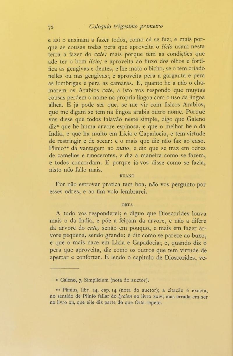 e asi o ensinam a fazer todos, como cá se faz; e mais por- que as cousas todas pera que aproveita o licio usam nesta terra a fazer do cate; mais porque tem as condições que ade ter o bom licio; e aproveita ao fluxo dos olhos e forti- fica as gengivas e dentes, e lhe mata o bicho, se o tem criado nelles ou nas gengivas; e aproveita pera a garganta e pera as lombrigas e pera as camarás. E, quanto he a não o cha- marem os Arábios cate, a isto vos respondo que muytas cousas perdem o nome na própria lingoa com o uso da lingoa alhea. E já pode ser que, se me vir com físicos Arábios, que me digam se tem na lingoa arábia outro nome. Porque vos disse que todos falavão neste simple, digo que Galeno diz* que he huma arvore espinosa, e que o melhor he o da índia, e que ha muito em Licia e Capadócia, e tem virtude de restringir e de secar; e o mais que diz não faz ao caso. Plinio** dá vantagem ao indio, e diz que se traz em odres de camellos e rinocerotes, e diz a maneira como se fazem, e todos concordam. E porque já vos disse como se fazia, nisto não fallo mais. RUANO Por não estrovar pratica tam boa, não vos pergunto por esses odres, e ao fim volo lembrarei. ORTA A tudo vos responderei; e diguo que Dioscórides louva mais o da índia, e põe a feiçam da arvore, e não a difere da arvore do cate, senão em pouquo, e mais em fazer ar- vore pequena, sendo grande; e diz como se parece ao buxo, e que o mais nace em Licia e Capadócia; e, quando diz o pera que aproveita, diz como os outros que tem virtude de apertar e confortar. E lendo o capitulo de Dioscórides, ve- * Galeno, 7, Simplicium (nota do auctor). *» Plinius, libr. 24, cap. 14 (nota do auctor); a citação é exacta, no sentido de Plinio fallar do lycion no livro xxiv; mas errada em ser no livro xii, que elle diz parte do que Orta repete.