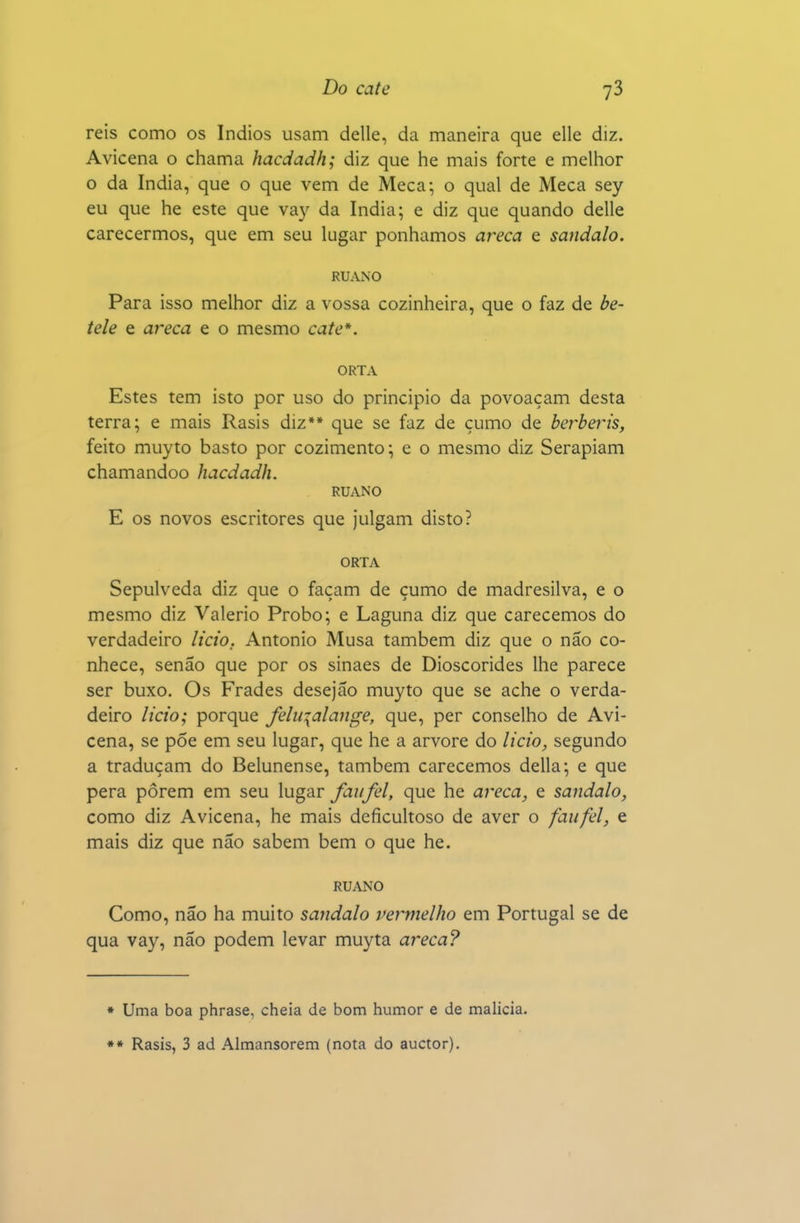 reis como os índios usam delle, da maneira que elle diz. Avicena o chama hacdadh; diz que he mais forte e melhor o da índia, que o que vem de Meca; o qual de Meca sey eu que he este que vay da índia; e diz que quando delle carecermos, que em seu lugar ponhamos areca e sândalo. RUANO Para isso melhor diz a vossa cozinheira, que o faz de be- tele e areca e o mesmo cate*. ORTA Estes tem isto por uso do principio da povoaçam desta terra; e mais Rasis diz** que se faz de çumo de berberis, feito muyto basto por cozimento; e o mesmo diz Serapiam chamandoo hacdadh. RUANO E os novos escritores que julgam disto? ORTA Sepulveda diz que o façam de çumo de madresilva, e o mesmo diz Valério Probo; e Laguna diz que carecemos do verdadeiro licto. Antonio Musa também diz que o não co- nhece, senão que por os sinaes de Dioscórides lhe parece ser buxo. Os Frades desejão muyto que se ache o verda- deiro licio; porque feiíqalajige, que, per conselho de Avi- cena, se põe em seu lugar, que he a arvore do licto, segundo a traduçam do Belunense, também carecemos delia; e que pera porem em seu lugar faufel, que he areca, e sândalo, como diz Avicena, he mais deficultoso de aver o faufel, e mais diz que não sabem bem o que he. RUANO Como, não ha muito sândalo vermelho em Portugal se de qua vay, não podem levar muyta areca? * Uma boa phrase, cheia de bom humor e de malícia. ** Rasis, 3 ad Almansorem (nota do auctor).