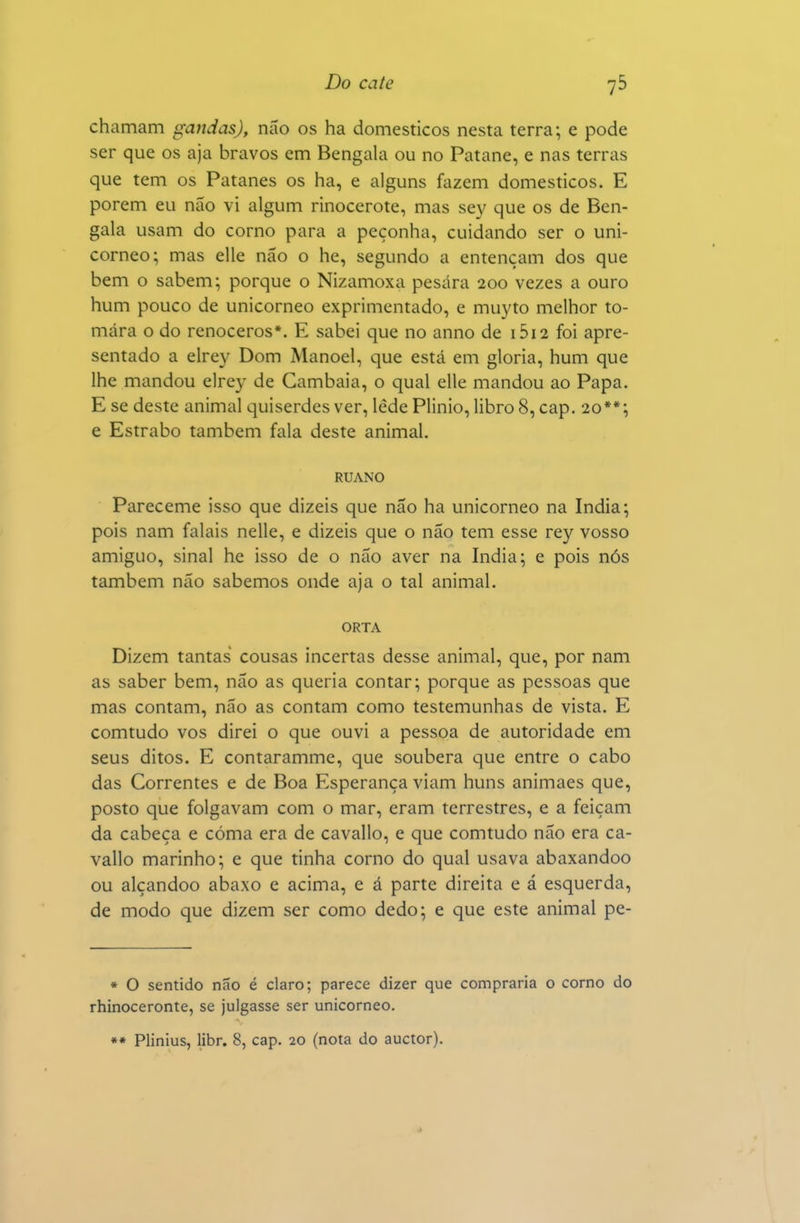 chamam gandas), não os ha domésticos nesta terra; e pode ser que os aja bravos em Bengala ou no Patane, e nas terras que tem os Patanes os ha, e alguns fazem domésticos. E porem eu não vi algum rinocerote, mas sey que os de Ben- gala usam do corno para a peçonha, cuidando ser o uni- corneo; mas elle não o he, segundo a entençam dos que bem o sabem; porque o Nizamoxa pesara 200 vezes a ouro hum pouco de unicorneo exprimentado, e muyto melhor to- mara o do renoceros*. E sabei que no anno de 1612 foi apre- sentado a eirey Dom Manoel, que está em gloria, hum que lhe mandou elrey de Cambaia, o qual elle mandou ao Papa. E se deste animal quiserdes ver, lede Plinio, libro 8, cap. 20**; e Estrabo também fala deste animal. RUANO Pareceme isso que dizeis que não ha unicorneo na índia; pois nam falais nelle, e dizeis que o não tem esse rey vosso amiguo, sinal he isso de o não aver na índia; e pois nós também não sabemos onde aja o tal animal. ORTA Dizem tantas cousas incertas desse animal, que, por nam as saber bem, não as queria contar; porque as pessoas que mas contam, não as contam como testemunhas de vista. E comtudo vos direi o que ouvi a pessoa de autoridade em seus ditos. E contaramme, que soubera que entre o cabo das Correntes e de Boa Esperança viam huns animaes que, posto que folgavam com o mar, eram terrestres, e a feiçam da cabeça e cóma era de cavallo, e que comtudo não era Ca- vallo marinho; e que tinha corno do qual usava abaxandoo ou alçandoo abaxo e acima, e á parte direita e á esquerda, de modo que dizem ser como dedo; e que este animal pe- * O sentido não é claro; parece dizer que compraria o corno do rhinoceronte, se julgasse ser unicorneo. ** Plinius, libr. 8, cap. 20 (nota do auctor).