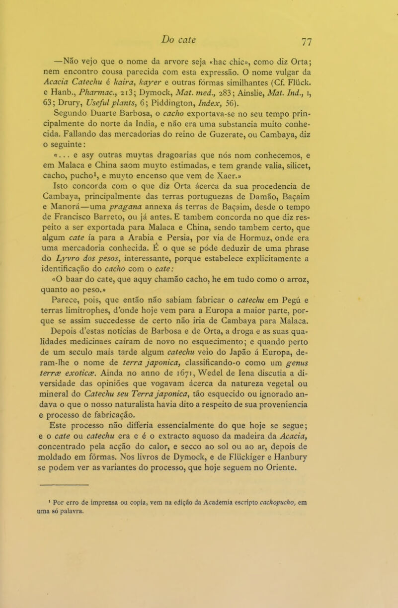 —Não vejo que o nome da arvore seja «hac chie», como diz Orta; nem encontro cousa parecida com esta expressão. O nome vulgar da Acácia Catechu é kaira, kayer e outras formas similhantes (Cf. Fluck. e Hanb., Phamiac, 2i3; Dymock, Mat. med., 283; Ainslie, Mat. Ind., i, 63; Drury, Useful plants, 6; Piddington, Index, 56). Segundo Duarte Barbosa, o cacho exportava-se no seu tempo prin- cipalmente do norte da Índia, e não era uma substancia muito conhe- cida. Paliando das mercadorias do reino de Guzerate, ou Cambaya, diz o seguinte: «... e asy outras muytas dragoarias que nós nom conhecemos, e em Malaca e China saom muyto estimadas, e tem grande valia, silicet, cacho, pucho*, e muyto encenso que vem de Xaer.» Isto concorda com o que diz Orta ácerca da sua procedência de Cambaya, principalmente das terras portuguezas de Damão, Baçaim e Manorá—uma pragana annexa ás terras de Baçaim, desde o tempo de Francisco Barreto, ou já antes. E também concorda no que diz res- peito a ser exportada para Malaca e China, sendo também certo, que algum cate ía para a Arábia e Pérsia, por via de Hormuz, onde era uma mercadoria conhecida. É o que se pôde deduzir de uma phrase do Lyvro dos pesos, interessante, porque estabelece explicitamente a identificação do cacho com o cate: «O baar do cate, que aquy chamão cacho, he em tudo como o arroz, quanto ao peso.» Parece, pois, que então não sabiam fabricar o catechu em Pegú e terras limitrophes, d'onde hoje vem para a Europa a maior parte, por- que se assim succedesse de certo não iria de Cambaya para Malaca. Depois d'estas noticias de Barbosa e de Orta, a droga e as suas qua- lidades medicinaes caíram de novo no esquecimento; e quando perto de um século mais tarde algum catechu veio do Japão á Europa, de- ram-lhe o nome de terra japonica, classificando-o como um genus terrce exoticce. Ainda no anno de 1671, Wedel de lena discutia a di- versidade das opiniões que vogavam ácerca da natureza vegetal ou mineral do Catechu seu Terra japonica, tão esquecido ou ignorado an- dava o que o nosso naturalista havia dito a respeito de sua proveniência e processo de fabricação. Este processo não diflferia essencialmente do que hoje se segue; e o cate ou catechu era e é o extracto aquoso da madeira da Acácia, concentrado pela acção do calor, e secco ao sol ou ao ar, depois de moldado em formas. Nos livros de Dymock, e de Fliickiger e Hanbury se podem ver as variantes do processo, que hoje seguem no Oriente. ' Por erro de imprensa ou copia, vem na edição da Academia escripto cachopucho, em uma só palavra.